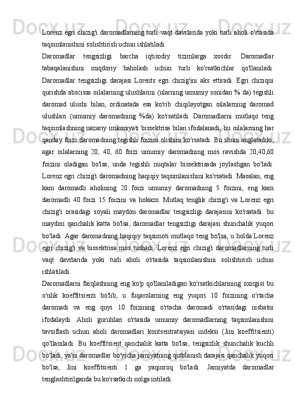 Lorenz  egri   chizig'i   daromadlarning  turli  vaqt  davrlarida  yoki  turli  aholi   o'rtasida
taqsimlanishini solishtirish uchun ishlatiladi.
Daromadlar   tengsizligi   barcha   iqtisodiy   tizimlarga   xosdir.   Daromadlar
tabaqalanishini   miqdoriy   baholash   uchun   turli   ko'rsatkichlar   qo'llaniladi.
Daromadlar   tengsizligi   darajasi   Lorents   egri   chizig'ini   aks   ettiradi.   Egri   chiziqni
qurishda abscissa oilalarning ulushlarini (ularning umumiy sonidan % da) tegishli
daromad   ulushi   bilan,   ordinatada   esa   ko'rib   chiqilayotgan   oilalarning   daromad
ulushlari   (umumiy   daromadning   %da)   ko'rsatiladi.   Daromadlarni   mutlaqo   teng
taqsimlashning nazariy imkoniyati bissektrisa bilan ifodalanadi, bu oilalarning har
qanday foizi daromadning tegishli foizini olishini ko'rsatadi. Bu shuni anglatadiki,
agar   oilalarning   20,   40,   60   foizi   umumiy   daromadning   mos   ravishda   20,40,60
foizini   oladigan   bo'lsa,   unda   tegishli   nuqtalar   bissektrisada   joylashgan   bo'ladi.
Lorenz egri chizig'i daromadning haqiqiy taqsimlanishini ko'rsatadi. Masalan, eng
kam   daromadli   aholining   20   foizi   umumiy   daromadning   5   foizini,   eng   kam
daromadli   40   foizi   15   foizini   va   hokazo.   Mutlaq   tenglik   chizig'i   va   Lorenz   egri
chizig'i   orasidagi   soyali   maydon   daromadlar   tengsizligi   darajasini   ko'rsatadi:   bu
maydon   qanchalik   katta   bo'lsa,   daromadlar   tengsizligi   darajasi   shunchalik   yuqori
bo'ladi. Agar daromadning haqiqiy taqsimoti mutlaqo teng bo'lsa, u holda Lorenz
egri   chizig'i   va   bissektrisa   mos   tushadi.   Lorenz   egri   chizig'i   daromadlarning   turli
vaqt   davrlarida   yoki   turli   aholi   o'rtasida   taqsimlanishini   solishtirish   uchun
ishlatiladi.
Daromadlarni farqlashning eng ko'p qo'llaniladigan ko'rsatkichlarining oxirgisi bu
o'nlik   koeffitsienti   bo'lib,   u   fuqarolarning   eng   yuqori   10   foizining   o'rtacha
daromadi   va   eng   quyi   10   foizining   o'rtacha   daromadi   o'rtasidagi   nisbatni
ifodalaydi.   Aholi   guruhlari   o'rtasida   umumiy   daromadlarning   taqsimlanishini
tavsiflash   uchun   aholi   daromadlari   kontsentratsiyasi   indeksi   (Jini   koeffitsienti)
qo'llaniladi.   Bu   koeffitsient   qanchalik   katta   bo'lsa,   tengsizlik   shunchalik   kuchli
bo'ladi, ya'ni daromadlar bo'yicha jamiyatning qutblanish darajasi qanchalik yuqori
bo'lsa,   Jini   koeffitsienti   1   ga   yaqinroq   bo'ladi.   Jamiyatda   daromadlar
tenglashtirilganda bu ko'rsatkich nolga intiladi.