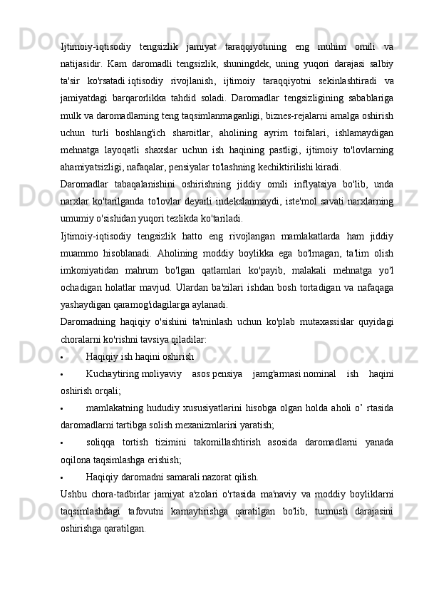 Ijtimoiy-iqtisodiy   tengsizlik   jamiyat   taraqqiyotining   eng   muhim   omili   va
natijasidir.   Kam   daromadli   tengsizlik,   shuningdek,   uning   yuqori   darajasi   salbiy
ta'sir   ko'rsatadi   iqtisodiy   rivojlanish ,   ijtimoiy   taraqqiyotni   sekinlashtiradi   va
jamiyatdagi   barqarorlikka   tahdid   soladi.   Daromadlar   tengsizligining   sabablariga
mulk va daromadlarning teng taqsimlanmaganligi, biznes-rejalarni amalga oshirish
uchun   turli   boshlang'ich   sharoitlar,   aholining   ayrim   toifalari,   ishlamaydigan
mehnatga   layoqatli   shaxslar   uchun   ish   haqining   pastligi,   ijtimoiy   to'lovlarning
ahamiyatsizligi, nafaqalar, pensiyalar to'lashning kechiktirilishi kiradi. 
Daromadlar   tabaqalanishini   oshirishning   jiddiy   omili   inflyatsiya   bo'lib,   unda
narxlar   ko'tarilganda   to'lovlar   deyarli   indekslanmaydi,   iste'mol   savati   narxlarning
umumiy o'sishidan yuqori tezlikda ko'tariladi.
Ijtimoiy-iqtisodiy   tengsizlik   hatto   eng   rivojlangan   mamlakatlarda   ham   jiddiy
muammo   hisoblanadi.   Aholining   moddiy   boylikka   ega   bo'lmagan,   ta'lim   olish
imkoniyatidan   mahrum   bo'lgan   qatlamlari   ko'payib,   malakali   mehnatga   yo'l
ochadigan   holatlar   mavjud.   Ulardan   ba'zilari   ishdan   bosh   tortadigan   va   nafaqaga
yashaydigan qaramog'idagilarga aylanadi.
Daromadning   haqiqiy   o'sishini   ta'minlash   uchun   ko'plab   mutaxassislar   quyidagi
choralarni ko'rishni tavsiya qiladilar:
 Haqiqiy ish haqini oshirish
 Kuchaytiring   moliyaviy   asos   pensiya   jamg'armasi   nominal   ish   haqini
oshirish orqali;
 mamlakatning  hududiy   xususiyatlarini   hisobga   olgan  holda   aholi   o’   rtasida
daromadlarni tartibga solish mexanizmlarini yaratish;
 soliqqa   tortish   tizimini   takomillashtirish   asosida   daromadlarni   yanada
oqilona taqsimlashga erishish;
 Haqiqiy daromadni samarali nazorat qilish.
Ushbu   chora-tadbirlar   jamiyat   a'zolari   o'rtasida   ma'naviy   va   moddiy   boyliklarni
taqsimlashdagi   tafovutni   kamaytirishga   qaratilgan   bo'lib,   turmush   darajasini
oshirishga qaratilgan.