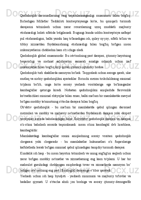 Qashshoqlik   daromadlarning   teng   taqsimlanmaganligi   muammosi   bilan   bog'liq.
Birlashgan   Millatlar   Tashkiloti   kontseptsiyasiga   ko'ra,   bu   qoniqarli   turmush
darajasini   ta'minlash   uchun   zarur   resurslarning   uzoq   muddatli   majburiy
etishmasligi holati sifatida belgilanadi. Bugungi kunda ushbu kontseptsiya nafaqat
pul etishmasligini, balki yaxshi haq to'lanadigan ish, qulay uy-joy, sifatli ta'lim va
tibbiy   xizmatdan   foydalanishning   etishmasligi   bilan   bog'liq   bo'lgan   inson
imkoniyatlarini cheklashni ham o'z ichiga oladi.
Qashshoqlik global muammodir. Bu iste'molning past darajasi, ijtimoiy hayotning
beqarorligi   va   mehnat   salohiyatini   samarali   amalga   oshirish   uchun   zaif
imkoniyatlar bilan bog'liq ko'p qirrali ijtimoiy-iqtisodiy hodisa.
Qashshoqlik turli shakllarda namoyon bo'ladi. Taqqoslash uchun asosga qarab, ular
mutlaq va nisbiy qashshoqlikni ajratadilar. Birinchi mezon tirikchilikning minimal
to'plami   bo'lib,   unga   ko'ra   asosiy   yashash   vositalariga   ega   bo'lmaganlar
kambag'allar   qatoriga   kiradi.   Nisbatan   qashshoqlikni   aniqlashda   farovonlik
ko'rsatkichlari minimal ehtiyojlar bilan emas, balki ma'lum bir mamlakatda mavjud
bo'lgan moddiy ta'minotning o'rtacha darajasi bilan bog'liq.
Ob'ektiv   qashshoqlik   -   bu   ma'lum   bir   mamlakatda   qabul   qilingan   daromad
mezonlari   va   moddiy   va   ma'naviy   ne'matlardan   foydalanish   darajasi   yoki   ekspert
tavsiyalari asosida baholanadigan holat. Subyektiv qashshoqlik darajasi va darajasi
o'z-o'zini   baholash   asosida   taqsimlanadi:   inson   o'zini   kambag'al   deb   hisoblasa,
kambag'aldir.
Mamlakatdagi   kambag'allar   sonini   aniqlashning   asosiy   vositasi   qashshoqlik
chegarasi   yoki   chegaradir   -   bu   mamlakatlar   hukumatlari   o'z   fuqarolariga
kafolatlashi kerak bo'lgan minimal qabul qilinadigan tanqidiy turmush darajasi.
Kundalik ish haqi - bu inson hayotini ta'minlash va uning sog'lig'ini saqlash uchun
zarur   bo'lgan   moddiy   ne'matlar   va   xizmatlarning   eng   kam   to'plami.   U   har   bir
mahsulot   guruhidagi   cheklangan   miqdordagi   tovar   va   xizmatlarda   namoyon   bo’
ladigan iste’molning eng past (fiziologik) darajasiga e’tibor qaratadi.
Yashash   uchun   ish   haqi   byudjeti   -   yashash   minimumi   va   majburiy   to'lovlar   va
badallar   qiymati.   U   o'rtacha   aholi   jon   boshiga   va   asosiy   ijtimoiy-demografik