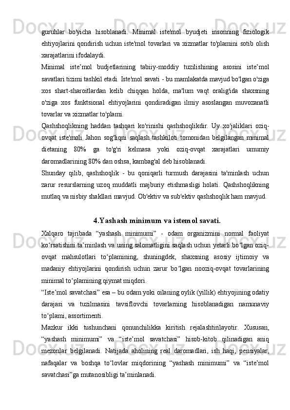 guruhlar   bo'yicha   hisoblanadi.   Minimal   iste'mol   byudjeti   insonning   fiziologik
ehtiyojlarini  qondirish uchun iste'mol  tovarlari  va xizmatlar  to'plamini  sotib olish
xarajatlarini ifodalaydi.
Minimal   iste’mol   budjetlarining   tabiiy-moddiy   tuzilishining   asosini   iste’mol
savatlari tizimi tashkil etadi. Iste'mol savati - bu mamlakatda mavjud bo'lgan o'ziga
xos   shart-sharoitlardan   kelib   chiqqan   holda,   ma'lum   vaqt   oralig'ida   shaxsning
o'ziga   xos   funktsional   ehtiyojlarini   qondiradigan   ilmiy   asoslangan   muvozanatli
tovarlar va xizmatlar to'plami.
Qashshoqlikning   haddan   tashqari   ko'rinishi   qashshoqlikdir.   Uy   xo'jaliklari   oziq-
ovqat   iste'moli   Jahon   sog'liqni   saqlash   tashkiloti   tomonidan   belgilangan   minimal
dietaning   80%   ga   to'g'ri   kelmasa   yoki   oziq-ovqat   xarajatlari   umumiy
daromadlarining 80% dan oshsa, kambag'al deb hisoblanadi.
Shunday   qilib,   qashshoqlik   -   bu   qoniqarli   turmush   darajasini   ta'minlash   uchun
zarur   resurslarning   uzoq   muddatli   majburiy   etishmasligi   holati.   Qashshoqlikning
mutlaq va nisbiy shakllari mavjud. Ob'ektiv va sub'ektiv qashshoqlik ham mavjud.
4.Yashash minimum va istemol savati.
Xalqaro   tajribada   “yashash   minimumi”   -   odam   organizmini   normal   faoliyat
ko rsatishini ta’minlash va uning salomatligini saqlash uchun yetarli bo lgan oziq-ʻ ʻ
ovqat   mahsulotlari   to plamining,   shuningdek,   shaхsning   asosiy   ijtimoiy   va	
ʻ
madaniy   ehtiyojlarini   qondirish   uchun   zarur   bo lgan   nooziq-ovqat   tovarlarining	
ʻ
minimal to plamining qiymat miqdori.	
ʻ
“Iste’mol savatchasi” esa – bu odam yoki oilaning oylik (yillik) ehtiyojining odatiy
darajasi   va   tuzilmasini   tavsiflovchi   tovarlarning   hisoblanadigan   namunaviy
to plami, assortimenti.	
ʻ
Mazkur   ikki   tushunchani   qonunchilikka   kiritish   rejalashtirilayotir.   Xususan,
“yashash   minimumi”   va   “iste’mol   savatchasi”   hisob-kitob   qilinadigan   aniq
mezonlar   belgilanadi.   Natijada   aholining   real   daromadlari,   ish   haqi,   pensiyalar,
nafaqalar   va   boshqa   to lovlar   miqdorining   “yashash   minimumi”   va   “iste’mol	
ʻ
savatchasi”ga mutanosibligi ta’minlanadi.