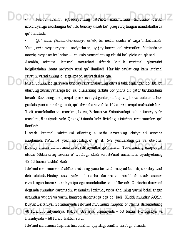  Resurs   uslubi ,   iqtisodiyotning   iste'mol   minimumini   ta'minlab   berish
imkoniyatiga asoslangan bo’ lib, bunday uslub ko’ proq rivojlangan mamlakatlarda
qo’ llaniladi.
 Qo’   shma   (kombinirovannyy)   uslub ,   bir   necha   usulni   o’   ziga   birlashtiradi.
Ya'ni,   oziq-ovqat   qiymati-   me'yorlarda,   uy-joy  kommunal   xizmatlar-   faktlarda  va
nooziq-ovqat mahsulotlari – umumiy xarajatlarning ulushi bo’ yicha aniqlanadi.
Amalda,   minimal   iste'mol   savatchasi   sifatida   kunlik   minimal   qiymatini
belgilashdan   iborat   me'yoriy   usul   qo’   llaniladi.   Har   bir   davlat   eng   kam   iste'mol
savatini yaratishning o’ ziga xos xususiyatlariga ega.
Misol uchun, Bolgariyada   bunday savatchalarning oltitasi taklif qilingan bo’ lib, bu
ularning xususiyatlariga ko’ ra, oilalarning tarkibi bo’ yicha bir qator birikmalarni
beradi. Savatning oziq-ovqat qismi ishlaydiganlar, nafaqadagilar va bolalar uchun
gradatsiyani o’ z ichiga olib, qo’ shimcha ravishda 149ta oziq-ovqat mahsuloti bor.
Turli   mamlakatlarda,   masalan,   Litva,   Belarus   va   Estoniyadagi   kabi   ijtimoiy   yoki
masalan, Rossiyada yoki Qozog’ istonda kabi fiziologik iste'mol minimumlari qo’
llaniladi.
Litvada   iste'mol   minimumi   oilaning   4   nafar   a'zosining   ehtiyojlari   asosida
aniqlanadi.   Ya'ni,   14   yosh   atrofidagi   o’   g’   il,   6-8   yoshlardagi   qiz   va   ota-ona.
Boshqa oilalar uchun maxsus koeffitsiyentlar qo’ llanadi. Tovarlarning oziq-ovqat
ulushi   50dan   ortiq   tovarni   o’   z   ichiga   oladi   va   iste'mol   minimumi   byudjyetining
45-50 foizini tashkil etadi.
Iste'mol minimumini shakllantirishning yana bir usuli mavjud bo’ lib, u nisbiy usul
deb   ataladi .   Nisbiy   usul   yoki   o’   rtacha   daromadni   hisoblash   usuli   asosan
rivojlangan bozor iqtisodiyotiga ega mamlakatlarda qo’ llanadi. O’ rtacha daromad
deganda shunday daromadni tushunish lozimki, unda aholining yarmi belgilangan
ustundan yuqori va yarmi kamroq daromadga ega bo’ ladi. Xuddi shunday AQSh,
Buyuk Britaniya, Germaniyada iste'mol minimumi miqdori o’ rtacha daromadning
40   foizini,   Finlyandiya,   Italiya,   Gretsiya,   Ispaniyada   –   50   foizni,   Portugaliya   va
Irlandiyada – 60 foizni tashkil etadi.
Iste'mol minimumi hajmini hisoblashda quyidagi omillar hisobga olinadi: