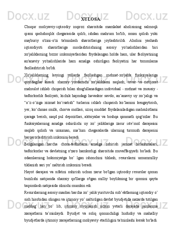 XULOSA.
Chuqur   moliyaviy-iqtisodiy   inqiroz   sharoitida   mamlakat   aholisining   salmoqli
qismi   qashshoqlik   chegarasida   qolib,   ishdan   mahrum   bo'lib,   omon   qolish   yoki
majburiy   o'zini-o'zi   ta'minlash   sharoitlariga   joylashtirildi.   Aholini   yashash
iqtisodiyoti   sharoitlariga   moslashtirishning   asosiy   yo'nalishlaridan   biri
xo'jaliklarning   bozor   imkoniyatlaridan   foydalangan   holda   ham,   ular   faoliyatining
an'anaviy   yo'nalishlarida   ham   amalga   oshirilgan   faoliyatini   har   tomonlama
faollashtirish bo'ldi.
Xo'jaliklarning   keyingi   yillarda   faollashgan   mehnat-xo'jalik   funksiyalariga
quyidagilar   kiradi:   shaxsiy   yordamchi   xo'jaliklarni   saqlash;   tovar   va   notijorat
mahsulot ishlab chiqarish bilan shug'ullanadigan individual - mehnat va xususiy -
tadbirkorlik   faoliyati;   kichik   hajmdagi   havaskor   savdo;   an anaviy   uy   xo jaligi   vaʼ ʻ
“o z-o ziga   xizmat   ko rsatish”   turlarini   ishlab   chiqarish   ko lamini   kengaytirish,	
ʻ ʻ ʻ ʻ
yer, ko chmas mulk, chorva mollari, uzoq muddat foydalaniladigan mahsulotlarni	
ʻ
ijaraga   berish;   naqd   pul   depozitlari,   aktsiyalar   va   boshqa   qimmatli   qog'ozlar.   Bu
funksiyalarning   amalga   oshirilishi   uy   xo’   jaliklariga   zarur   iste’mol   darajasini
saqlab   qolish   va   umuman,   ma’lum   chegaralarda   ularning   turmush   darajasini
barqarorlashtirish imkonini beradi.
Belgilangan   barcha   chora-tadbirlarni   amalga   oshirish   jamoat   birlashmalari,
tadbirkorlar  va davlatning o'zaro hamkorligi  sharoitida  muvaffaqiyatli  bo'ladi. Bu
odamlarning   hokimiyatga   bo’   lgan   ishonchini   tiklash,   resurslarni   umummilliy
tiklanish sari yo’ naltirish imkonini beradi.
Hayot   darajasi   va   sifatini   oshirish   uchun   zarur   bo'lgan   iqtisodiy   resurslar   qonun
buzilishi   natijasida   shaxsiy   qo'llarga   o'tgan   milliy   boylikning   bir   qismini   qayta
taqsimlash natijasida olinishi mumkin edi.
Resurslarning asosiy manbai barcha xo’ jalik yurituvchi sub’ektlarning iqtisodiy o’
sish hisobidan olingan va ijtimoiy yo’ naltirilgan davlat byudjetida nazarda tutilgan
mablag’   lari   bo’   lib,   ijtimoiy   rivojlanish   uchun   yetarli   darajada   jamlanma
xarajatlarni   ta’minlaydi.   Byudjet   va   soliq   qonunchiligi   hududiy   va   mahalliy
byudjetlarda ijtimoiy xarajatlarning moliyaviy etarliligini ta'minlashi kerak bo'ladi.