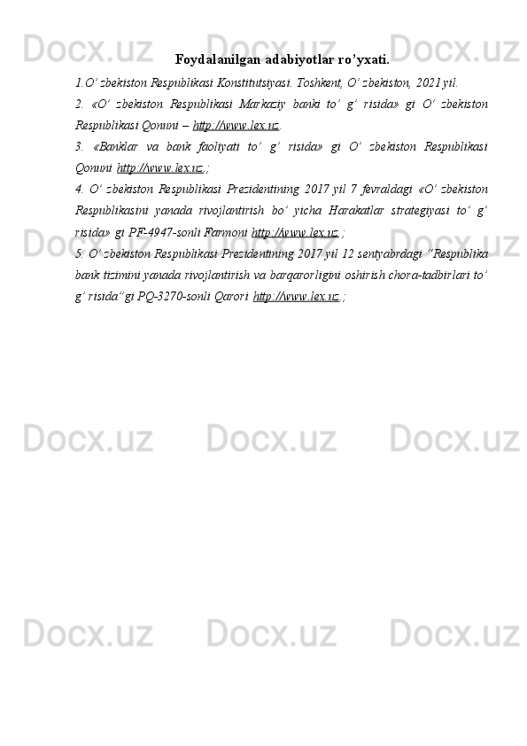 Foydalanilgan adabiyotlar ro’yxati.
1.O’ zbekiston Respublikasi Konstitutsiyasi. Toshkent, O’ zbekiston, 2021 yil.
2.   «O’   zbekiston   Respublikasi   Markaziy   banki   to’   g’   risida»   gi   O’   zbekiston
Respublikasi Qonuni –   http://www.lex.uz .
3.   «Banklar   va   bank   faoliyati   to’   g’   risida»   gi   O’   zbekiston   Respublikasi
Qonuni   http://www.lex.uz .;
4.   O’   zbekiston   Respublikasi   Prezidentining   2017   yil   7   fevraldagi   «O’   zbekiston
Respublikasini   yanada   rivojlantirish   bo’   yicha   Harakatlar   strategiyasi   to’   g’
risida»   gi   PF-4947-sonli Farmoni   http://www.lex.uz .;
5. O’ zbekiston Respublikasi Prezidentining 2017 yil 12 sentyabrdagi “Respublika
bank tizimini yanada rivojlantirish va barqarorligini oshirish chora-tadbirlari to’
g’ risida”gi PQ-3270-sonli Qarori   http://www.lex.uz .;