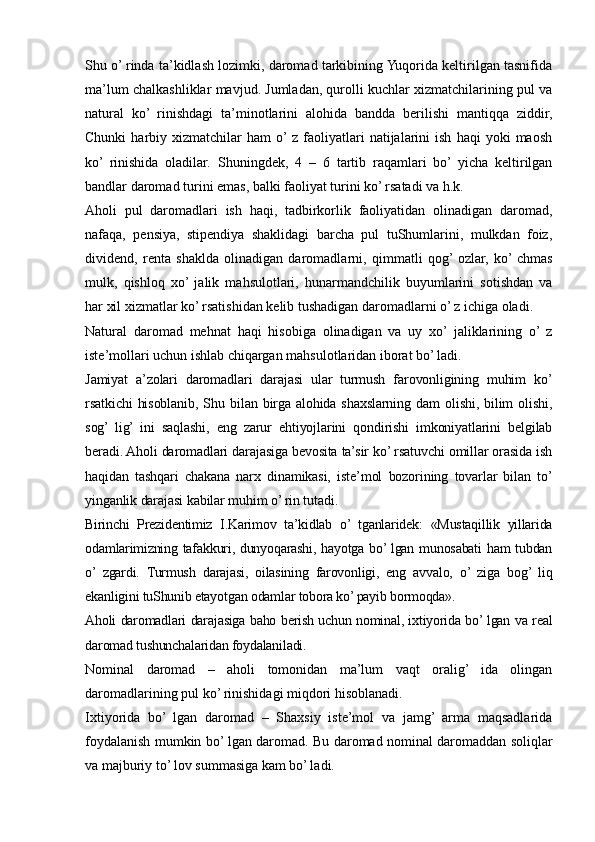 Shu o’ rinda ta’kidlash lozimki, daromad tarkibining Yuqorida keltirilgan tasnifida
ma’lum chalkashliklar mavjud. Jumladan, qurolli kuchlar xizmatchilarining pul va
natural   ko’   rinishdagi   ta’minotlarini   alohida   bandda   berilishi   mantiqqa   ziddir,
Chunki   harbiy   xizmatchilar   ham   o’ z   faoliyatlari   natijalarini   ish   haqi   yoki   maosh
ko’  rinishida   oladilar.   Shuningdek,   4   –   6   tartib   raqamlari   bo’  yicha   keltirilgan
bandlar daromad turini emas, balki faoliyat turini ko’ rsatadi va h.k. 
Aholi   pul   daromadlari   ish   haqi,   tadbirkorlik   faoliyatidan   olinadigan   daromad,
nafaqa,   pensiya,   stipendiya   shaklidagi   barcha   pul   tuShumlarini,   mulkdan   foiz,
dividend,   renta   shaklda   olinadigan   daromadlarni,   qimmatli   qog’  ozlar,   ko’  chmas
mulk,   qishloq   xo’  jalik   mahsulotlari,   hunarmandchilik   buyumlarini   sotishdan   va
har xil xizmatlar ko’ rsatishidan kelib tushadigan daromadlarni o’ z ichiga oladi.
Natural   daromad   mehnat   haqi   hisobiga   olinadigan   va   uy   xo’  jaliklarining   o’  z
iste’mollari uchun ishlab chiqargan mahsulotlaridan iborat bo’ ladi.
Jamiyat   a’zolari   daromadlari   darajasi   ular   turmush   farovonligining   muhim   ko’
rsatkichi   hisoblanib,   Shu   bilan  birga   alohida   shaxslarning   dam   olishi,   bilim   olishi,
sog’   lig’   ini   saqlashi,   eng   zarur   ehtiyojlarini   qondirishi   imkoniyatlarini   belgilab
beradi. Aholi daromadlari darajasiga bevosita ta’sir ko’ rsatuvchi omillar orasida ish
haqidan   tashqari   chakana   narx   dinamikasi,   iste’mol   bozorining   tovarlar   bilan   to’
yinganlik darajasi kabilar muhim o’ rin tutadi.
Birinchi   Prezidentimiz   I.Karimov   ta’kidlab   o’   tganlaridek:   «Mustaqillik   yillarida
odamlarimizning tafakkuri, dunyoqarashi, hayotga bo’ lgan munosabati  ham  tubdan
o’   zgardi.   Turmush   darajasi,   oilasining   farovonligi,   eng   avvalo,   o’   ziga   bog’   liq
ekanligini tuShunib etayotgan odamlar tobora ko’ payib bormoqda».
Aholi daromadlari darajasiga baho berish uchun nominal, ixtiyorida bo’ lgan va real
daromad tushunchalaridan foydalaniladi.
Nominal   daromad   –   aholi   tomonidan   ma’lum   vaqt   oralig’   ida   olingan
daromadlarining pul ko’ rinishidagi miqdori hisoblanadi.
Ixtiyorida   bo’   lgan   daromad   –   Shaxsiy   iste’mol   va   jamg’   arma   maqsadlarida
foydalanish mumkin bo’ lgan daromad. Bu daromad nominal daromaddan soliqlar
va majburiy to’ lov summasiga kam bo’ ladi.