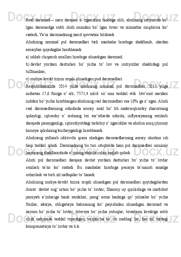 Real   daromad   –   narx   darajasi   o’  zgarishini   hisobga   olib,   aholining   ixtiyorida   bo’
lgan   daromadga   sotib   olish   mumkin   bo’  lgan   tovar   va   xizmatlar   miqdorini   ko’
rsatadi , Ya’ni daromadning xarid quvvatini bi ldiradi.
Aholining   nominal   pul   daromadlari   turli   manbalar   hisobiga   shakllanib,   ulardan
asosiylari quyidagilar hisoblanadi:
a)   ishlab chiqarish omillari hisobiga olinadigan daromad;
b)   davlat   yordam   dasturlari   bo’   yicha   to’   lov   va   imtiyozlar   shaklidagi   pul
tuShumlari;
v)   moliya-kredit tizimi orqali olinadigan pud daromadlari.
Respublikamizda   2014   yilda   aholining   nominal   pul   daromadlari   2013   yilga
nisbatan   17 , 6   foizga   o’  sib,   7571,4   mlrd.   so’  mni   tashkil   etdi.   Iste’mol   narxlari
indeksi bo’ yicha hisoblangan aholining real daromadlari esa 16% ga o’ sgan. A h oli
real   daromadlarining   oshishida   asosiy   omil   bo’   lib   makroiqtisodiy   sharoitning
qulayligi,   iqtisodiy   o’   sishning   tez   sur’atlarda   oshishi,   inflyasiyaning   sezilarli
darajada pasayganligi, iqtisodiyotdagi tarkibiy o’ zgarishlar va aholini aniq ijtimoiy
himoya qilishning kuchayganligi hisoblanadi.
Aholining   yollanib   ishlovchi   qismi   oladigan   daromadlarining   asosiy   ulushini   ish
haqi   tashkil   qiladi.   Daromadning   bu   turi   istiqbolda   ham   pul   daromadlari   umumiy
hajmining shakllanishida o’ zining etakchi rolini saqlab qoladi.
Aholi   pul   daromadlari   darajasi   davlat   yordam   dasturlari   bo’   yicha   to’   lovlar
sezilarli   ta’sir   ko’   rsatadi.   Bu   manbalar   hisobiga   pensiya   ta’minoti   amalga
oshiriladi va turli xil nafaqalar to’ lanadi.
Aholining   moliya-kredit   tizimi   orqali   olinadigan   pul   daromadlari   quyidagilardan
iborat:   davlat   sug’  urtasi   bo’  yicha   to’  lovlar;   Shaxsiy   uy   qurilishiga   va   matlubot
jamiyati   a’zolariga   bank   ssudalari;   jamg’  arma   bankiga   qo’  yilmalar   bo’  yicha
foizlar;   aksiya,   obligatsiya   bahosining   ko’   payishidan   olinadigan   daromad   va
zayom   bo’  yicha   to’  lovlar;   lotereya   bo’  yicha   yutuqlar;   tovarlarni   kreditga   sotib
olish   natijasida   tashkil   topadigan,   vaqtincha   bo’  sh   mablag’  lar;   har   xil   turdagi
kompensatsiya to’ lovlar va h.k.