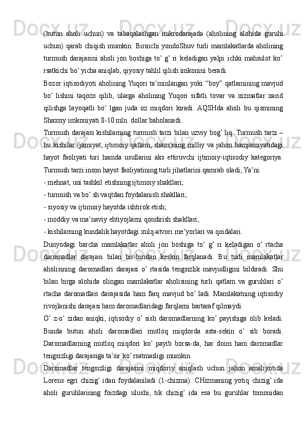 (butun   aholi   uchun)   va   tabaqalashgan   mikrodarajada   (aholining   alohida   guruhi
uchun) qarab chiqish mumkin. Birinchi yondoShuv turli mamlakatlarda aholining
turmush   darajasini   aholi   jon   boshiga   to’  g’  ri   keladigan   yalpi   ichki   mahsulot   ko’
rsatkichi bo’ yicha aniqlab, qiyosiy tahlil qilish imkonini beradi.
Bozor iqtisodiyoti aholining Yuqori ta’minlangan yoki “boy” qatlamining mavjud
bo’  lishini   taqozo   qilib,   ularga   aholining   Yuqori   sifatli   tovar   va   xizmatlar   xarid
qilishga   layoqatli   bo’  lgan   juda   oz   miqdori   kiradi.  AQSHda   aholi   bu   qismining
Shaxsiy imkoniyati 8-10 mln. dollar baholanadi.
Turmush darajasi  kishilarning turmush tarzi  bilan uzviy bog’ liq. Turmush tarzi  –
bu kishilar (jamiyat, ijtimoiy qatlam, shaxs)ning milliy va jahon hamjamiyatidagi
hayot   faoliyati   turi   hamda   usullarini   aks   ettiruvchi   ijtimoiy-iqtisodiy   kategoriya.
Turmush tarzi inson hayot faoliyatining turli jihatlarini qamrab oladi, Ya’ni:
- mehnat, uni tashkil etishning ijtimoiy shakllari;
- turmush va bo’ sh vaqtdan foydalanish shakllari;
- siyosiy va ijtimoiy hayotda ishtirok etish;
- moddiy va ma’naviy ehtiyojlarni qondirish shakllari;
- kishilarning kundalik hayotdagi xulq-atvori me’yorlari va qoidalari.
Dunyodagi   barcha   mamlakatlar   aholi   jon   boshiga   to’   g’  ri   keladigan   o’  rtacha
daromadlar   darajasi   bilan   bir-biridan   keskin   farqlanadi.   Bu   turli   mamlakatlar
aholisining   daromadlari   darajasi   o’  rtasida   tengsizlik   mavjudligini   bildiradi.   Shu
bilan   birga   alohida   olingan   mamlakatlar   aholisining   turli   qatlam   va   guruhlari   o’
rtacha   daromadlari   darajasida   ham   farq   mavjud   bo’  ladi.   Mamlakatning   iqtisodiy
rivojlanishi darajasi ham daromadlaridagi farqlarni bartaraf qilmaydi.
O’  z-o’  zidan   aniqki,   iqtisodiy   o’  sish   daromadlarning   ko’  payishiga   olib   keladi.
Bunda   butun   aholi   daromadlari   mutloq   miqdorda   asta-sekin   o’   sib   boradi.
Daromadlarning   mutloq   miqdori   ko’  payib   borsa-da,   har   doim   ham   daromadlar
tengsizligi darajasiga ta’sir ko’ rsatmasligi mumkin.
Daromadlar   tengsizligi   darajasini   miqdoriy   aniqlash   uchun   jahon   amaliyotida
Lorens   egri   chizig’  idan   foydalaniladi   (1-chizma).   CHizmaning   yotiq   chizig’  ida
aholi   guruhlarining   foizdagi   ulushi,   tik   chizig’   ida   esa   bu   guruhlar   tomonidan