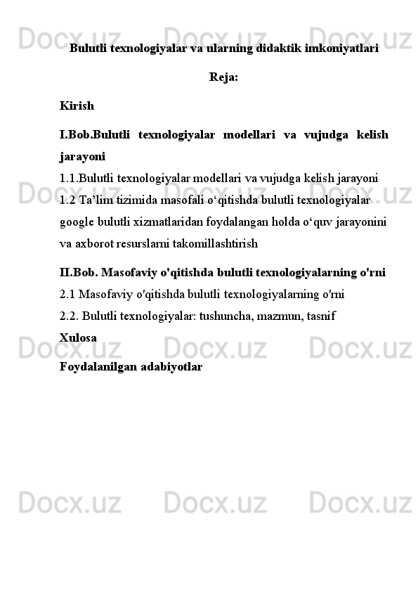 Bulutli texnologiyalar va ularning didaktik imkoniyatlari
Reja:
Kirish 
I.Bob.B u l u tli   t e x n o l o giy a l a r   m o d e ll a r i   va   v u j u dga   k e lis h
ja r a yo n i
1.1.B u l u tli t e x n o l o giy a l a r  m o d e ll a r i  va  v u j u dga  k e lis h  ja r a yo n i
1.2 Ta’lim tizimida masofali o‘qitishda bulutli texnologiyalar 
google bulutli xizmatlaridan foydalangan holda o‘quv jarayonini
va axborot resurslarni takomillashtirish
II.Bob. Masofaviy o'qitishda bulutli texnologiyalarning o'rni
2.1 Masofaviy o'qitishda bulutli texnologiyalarning o'rni
2.2. Bulutli texnologiyalar: tushuncha, mazmun, tasnif
Xulosa
Foydalanilgan adabiyotlar 