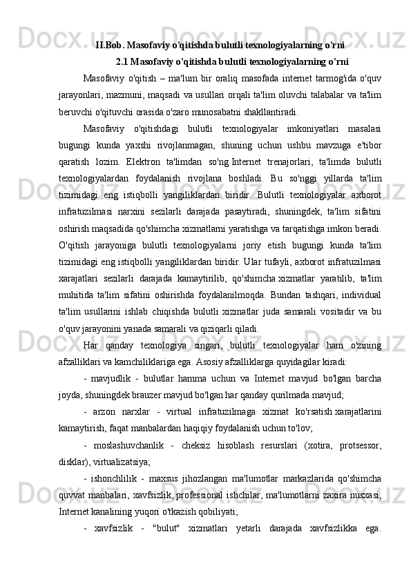 II.Bob. Masofaviy o'qitishda bulutli texnologiyalarning o'rni
2.1 Masofaviy o'qitishda bulutli texnologiyalarning o'rni
Masofaviy   o'qitish   –   ma'lum   bir   oraliq   masofada   internet   tarmog'ida   o'quv
jarayonlari, mazmuni, maqsadi  va usullari orqali ta'lim oluvchi talabalar va ta'lim
beruvchi o'qituvchi orasida o'zaro munosabatni shakllantiradi.
Masofaviy   o'qitishdagi   bulutli   texnologiyalar   imkoniyatlari   masalasi
bugungi   kunda   yaxshi   rivojlanmagan,   shuning   uchun   ushbu   mavzuga   e'tibor
qaratish   lozim.   Elektron   ta'limdan   so'ng   Internet   trenajorlari ,   ta'limda   bulutli
texnologiyalardan   foydalanish   rivojlana   boshladi.   Bu   so'nggi   yillarda   ta'lim
tizimidagi   eng   istiqbolli   yangiliklardan   biridir.   Bulutli   texnologiyalar   axborot
infratuzilmasi   narxini   sezilarli   darajada   pasaytiradi,   shuningdek,   ta'lim   sifatini
oshirish maqsadida qo'shimcha xizmatlarni yaratishga va tarqatishga imkon beradi.
O'qitish   jarayoniga   bulutli   texnologiyalarni   joriy   etish   bugungi   kunda   ta'lim
tizimidagi eng istiqbolli yangiliklardan biridir. Ular tufayli, axborot infratuzilmasi
xarajatlari   sezilarli   darajada   kamaytirilib,   qo'shimcha   xizmatlar   yaratilib ,   ta'lim
muhitida   ta'lim   sifatini   oshirishda   foydalanilmoqda.   Bundan   tashqari,   individual
ta'lim   usullarini   ishlab   chiqishda   bulutli   xizmatlar   juda   samarali   vositadir   va   bu
o'quv jarayonini yanada samarali va qiziqarli qiladi.  
Har   qanday   texnologiya   singari,   bulutli   texnologiyalar   ham   o'zining
afzalliklari va kamchiliklariga ega.   Asosiy afzalliklarga quyidagilar kiradi:
-   mavjudlik   -   bulutlar   hamma   uchun   va   Internet   mavjud   bo'lgan   barcha
joyda, shuningdek brauzer mavjud bo'lgan har qanday qurilmada mavjud;
-   arzon   narxlar   -   virtual   infratuzilmaga   xizmat   ko'rsatish   xarajatlarini
kamaytirish , faqat manbalardan haqiqiy foydalanish uchun to'lov;
-   moslashuvchanlik   -   cheksiz   hisoblash   resurslari   (xotira,   protsessor,
disklar), virtualizatsiya;
-   ishonchlilik   -   maxsus   jihozlangan   ma'lumotlar   markazlarida   qo'shimcha
quvvat   manbalari,  xavfsizlik,   professional  ishchilar ,  ma'lumotlarni  zaxira  nusxasi,
Internet kanalining yuqori o'tkazish qobiliyati;
-   xavfsizlik   -   "bulut"   xizmatlari   yetarli   darajada   xavfsizlikka   ega. 