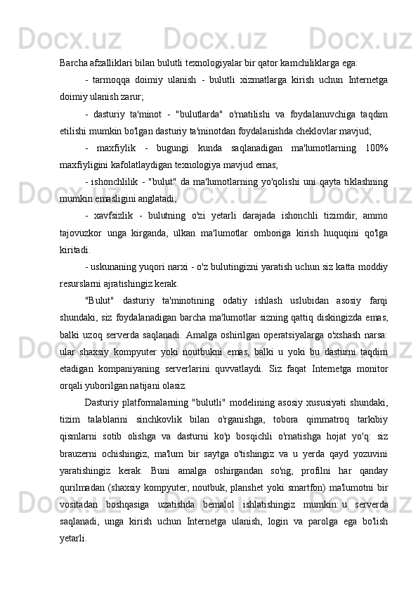 Barcha afzalliklari bilan bulutli texnologiyalar bir qator kamchiliklarga ega:
-   tarmoqqa   doimiy   ulanish   -   bulutli   xizmatlarga   kirish   uchun   Internetga
doimiy ulanish zarur;
-   dasturiy   ta'minot   -   "bulutlarda"   o'rnatilishi   va   foydalanuvchiga   taqdim
etilishi mumkin bo'lgan dasturiy ta'minotdan foydalanishda cheklovlar mavjud;
-   maxfiylik   -   bugungi   kunda   saqlanadigan   ma'lumotlarning   100%
maxfiyligini kafolatlaydigan   texnologiya mavjud emas ;
-   ishonchlilik   -   "bulut"   da   ma'lumotlarning   yo'qolishi   uni   qayta   tiklashning
mumkin emasligini anglatadi;
-   xavfsizlik   -   bulutning   o'zi   yetarli   darajada   ishonchli   tizimdir,   ammo
tajovuzkor   unga   kirganda,   ulkan   ma'lumotlar   omboriga   kirish   huquqini   qo'lga
kiritadi.
- uskunaning yuqori narxi - o'z bulutingizni yaratish uchun siz katta moddiy
resurslarni ajratishingiz kerak.
"Bulut"   dasturiy   ta'minotining   odatiy   ishlash   uslubidan   asosiy   farqi
shundaki,  siz  foydalanadigan  barcha  ma'lumotlar  sizning   qattiq diskingizda  emas ,
balki   uzoq   serverda   saqlanadi.   Amalga   oshirilgan   operatsiyalarga   o'xshash   narsa:
ular   shaxsiy   kompyuter   yoki   noutbukni   emas,   balki   u   yoki   bu   dasturni   taqdim
etadigan   kompaniyaning   serverlarini   quvvatlaydi.   Siz   faqat   Internetga   monitor
orqali yuborilgan natijani olasiz.
Dasturiy   platformalarning   "bulutli"   modelining   asosiy   xususiyati   shundaki,
tizim   talablarini   sinchkovlik   bilan   o'rganishga,   tobora   qimmatroq   tarkibiy
qismlarni   sotib   olishga   va   dasturni   ko'p   bosqichli   o'rnatishga   hojat   yo'q:   siz
brauzerni   ochishingiz,   ma'lum   bir   saytga   o'tishingiz   va   u   yerda   qayd   yozuvini
yaratishingiz   kerak.   Buni   amalga   oshirgandan   so'ng,   profilni   har   qanday
qurilmadan (shaxsiy kompyuter, noutbuk, planshet  yoki smartfon)  ma'lumotni bir
vositadan   boshqasiga   uzatishda   bemalol   ishlatishingiz   mumkin:   u   serverda
saqlanadi ,   unga   kirish   uchun   Internetga   ulanish,   login   va   parolga   ega   bo'lish
yetarli. 