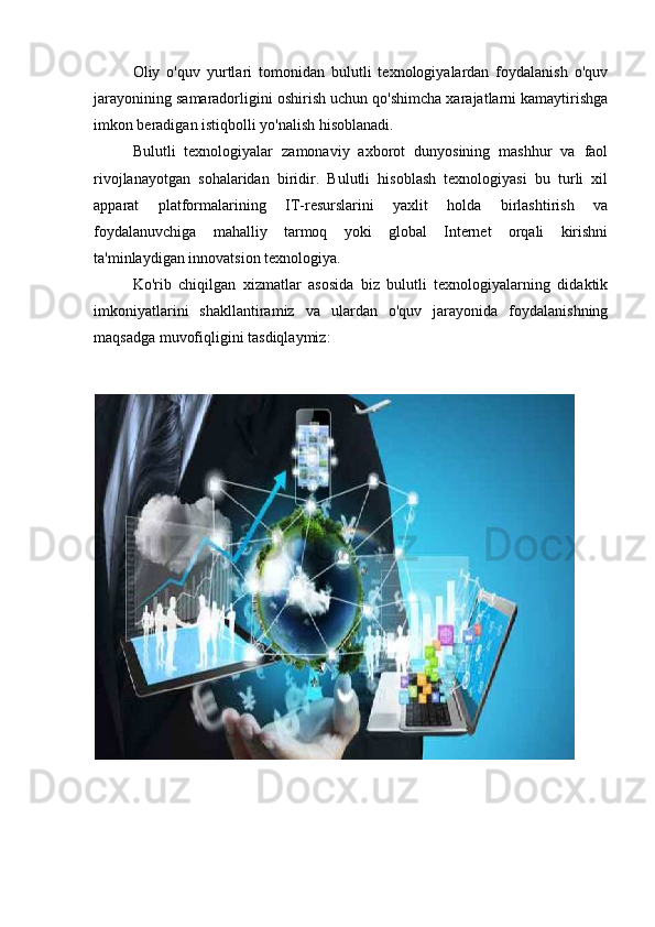 Oliy   o'quv   yurtlari   tomonidan   bulutli   texnologiyalardan   foydalanish   o'quv
jarayonining samaradorligini oshirish uchun qo'shimcha xarajatlarni kamaytirishga
imkon beradigan istiqbolli yo'nalish hisoblanadi.
Bulutli   texnologiyalar   zamonaviy   axborot   dunyosining   mashhur   va   faol
rivojlanayotgan   sohalaridan   biridir.   Bulutli   hisoblash   texnologiyasi   bu   turli   xil
apparat   platformalarining   IT-resurslarini   yaxlit   holda   birlashtirish   va
foydalanuvchiga   mahalliy   tarmoq   yoki   global   Internet   orqali   kirishni
ta'minlaydigan innovatsion texnologiya.
Ko'rib   chiqilgan   xizmatlar   asosida   biz   bulutli   texnologiyalarning   didaktik
imkoniyatlarini   shakllantiramiz   va   ulardan   o'quv   jarayonida   foydalanishning
maqsadga muvofiqligini tasdiqlaymiz: 