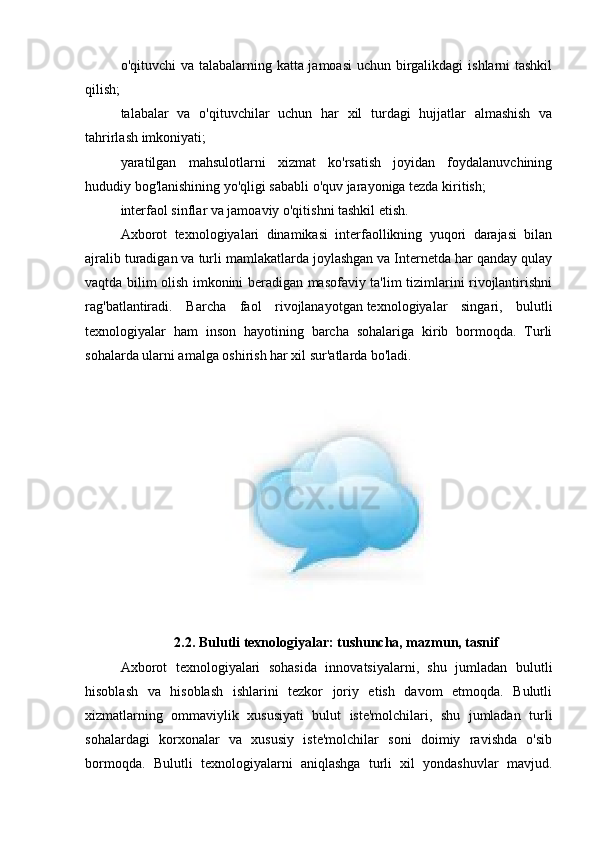 o'qituvchi va talabalarning katta jamoasi  uchun birgalikdagi  ishlarni tashkil
qilish;
talabalar   va   o'qituvchilar   uchun   har   xil   turdagi   hujjatlar   almashish   va
tahrirlash imkoniyati;
yaratilgan   mahsulotlarni   xizmat   ko'rsatish   joyidan   foydalanuvchining
hududiy bog'lanishining yo'qligi sababli o'quv jarayoniga tezda kiritish;
interfaol sinflar va jamoaviy o'qitishni tashkil etish.
Axborot   texnologiyalari   dinamikasi   interfaollikning   yuqori   darajasi   bilan
ajralib turadigan va turli mamlakatlarda joylashgan va Internetda har qanday qulay
vaqtda bilim olish imkonini beradigan masofaviy ta'lim tizimlarini rivojlantirishni
rag'batlantiradi.   Barcha   faol   rivojlanayotgan   texnologiyalar   singari ,   bulutli
texnologiyalar   ham   inson   hayotining   barcha   sohalariga   kirib   bormoqda.   Turli
sohalarda ularni amalga oshirish har xil sur'atlarda bo'ladi.
2.2. Bulutli texnologiyalar: tushuncha, mazmun, tasnif
Axborot   texnologiyalari   sohasida   innovatsiyalarni,   shu   jumladan   bulutli
hisoblash   va   hisoblash   ishlarini   tezkor   joriy   etish   davom   etmoqda.   Bulutli
xizmatlarning   ommaviylik   xususiyati   bulut   iste'molchilari,   shu   jumladan   turli
sohalardagi   korxonalar   va   xususiy   iste'molchilar   soni   doimiy   ravishda   o'sib
bormoqda.   Bulutli   texnologiyalarni   aniqlashga   turli   xil   yondashuvlar   mavjud. 
