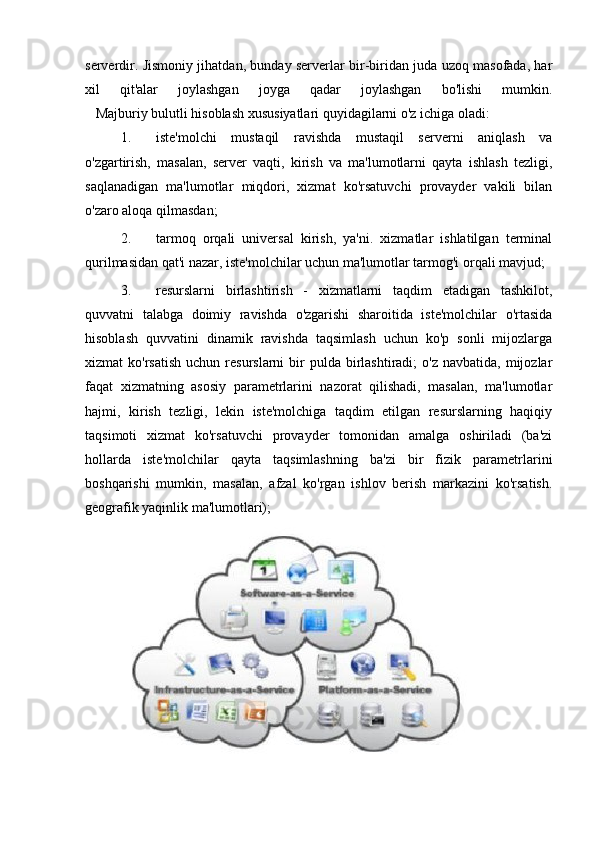 serverdir. Jismoniy jihatdan, bunday serverlar bir-biridan juda uzoq masofada, har
xil   qit'alar   joylashgan   joyga   qadar   joylashgan   bo'lishi   mumkin.
     Majburiy bulutli hisoblash xususiyatlari quyidagilarni o'z ichiga oladi:
1. iste'molchi   mustaqil   ravishda   mustaqil   serverni   aniqlash   va
o'zgartirish,   masalan,   server   vaqti,   kirish   va   ma'lumotlarni   qayta   ishlash   tezligi,
saqlanadigan   ma'lumotlar   miqdori,   xizmat   ko'rsatuvchi   provayder   vakili   bilan
o'zaro aloqa qilmasdan;
2. tarmoq   orqali   universal   kirish,   ya'ni.   xizmatlar   ishlatilgan   terminal
qurilmasidan qat'i nazar, iste'molchilar uchun ma'lumotlar tarmog'i orqali mavjud;
3. resurslarni   birlashtirish   -   xizmatlarni   taqdim   etadigan   tashkilot,
quvvatni   talabga   doimiy   ravishda   o'zgarishi   sharoitida   iste'molchilar   o'rtasida
hisoblash   quvvatini   dinamik   ravishda   taqsimlash   uchun   ko'p   sonli   mijozlarga
xizmat  ko'rsatish   uchun resurslarni   bir   pulda birlashtiradi;  o'z  navbatida,  mijozlar
faqat   xizmatning   asosiy   parametrlarini   nazorat   qilishadi,   masalan,   ma'lumotlar
hajmi,   kirish   tezligi,   lekin   iste'molchiga   taqdim   etilgan   resurslarning   haqiqiy
taqsimoti   xizmat   ko'rsatuvchi   provayder   tomonidan   amalga   oshiriladi   (ba'zi
hollarda   iste'molchilar   qayta   taqsimlashning   ba'zi   bir   fizik   parametrlarini
boshqarishi   mumkin,   masalan,   afzal   ko'rgan   ishlov   berish   markazini   ko'rsatish.
geografik yaqinlik ma'lumotlari); 