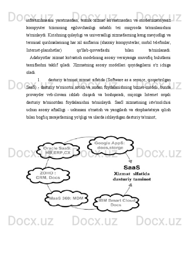 infratuzilmasini   yaratmasdan,   texnik   xizmat   ko'rsatmasdan   va   modernizatsiyasiz
kompyuter   tizimining   egiluvchanligi   sababli   tez   miqyosda   ta'minlanishini
ta'minlaydi. Kirishning qulayligi va universalligi xizmatlarning keng mavjudligi va
terminal qurilmalarining har xil sinflarini (shaxsiy kompyuterlar, mobil telefonlar,
Internet-planshetlar)   qo'llab-quvvatlashi   bilan   ta'minlanadi.
      Adabiyotlar  xizmat  ko'rsatish modelining asosiy versiyasiga  muvofiq bulutlarni
tasniflashni   taklif   qiladi.   Xizmatning   asosiy   modellari   quyidagilarni   o'z   ichiga
oladi.
1. dasturiy ta'minot xizmat sifatida (Software as a service, qisqartirilgan
SaaS) - dasturiy ta'minotni sotish va undan foydalanishning biznes-modeli, bunda
provayder   veb-ilovani   ishlab   chiqadi   va   boshqaradi,   mijozga   Internet   orqali
dasturiy   ta'minotdan   foydalanishni   ta'minlaydi.   SaaS   xizmatining   iste'molchisi
uchun   asosiy   afzalligi   -   uskunani   o'rnatish   va   yangilash   va   ekspluatatsiya   qilish
bilan bog'liq xarajatlarning yo'qligi va ularda ishlaydigan dasturiy ta'minot; 