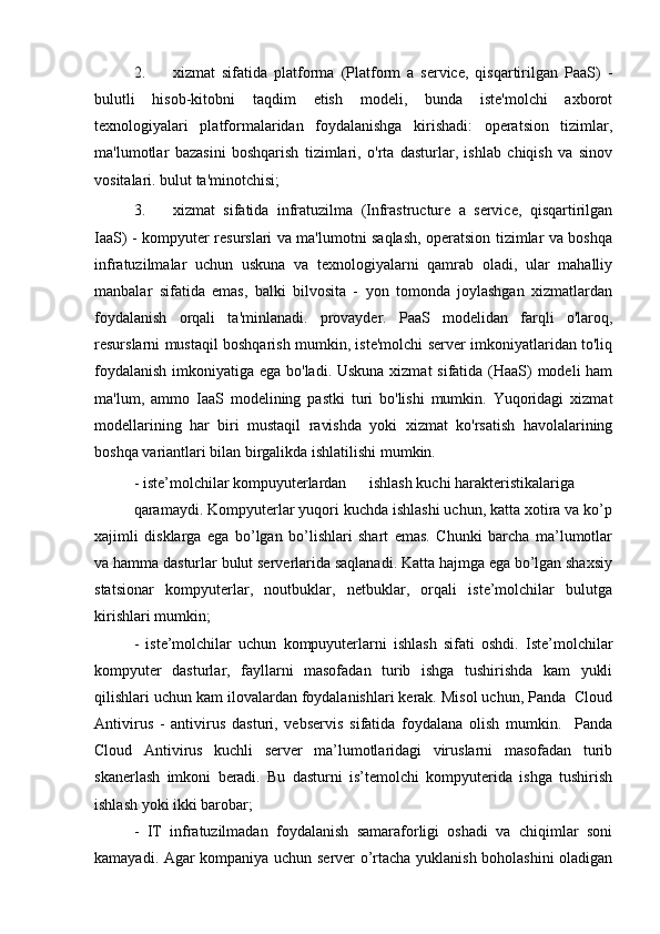 2. xizmat   sifatida   platforma   (Platform   a   service,   qisqartirilgan   PaaS)   -
bulutli   hisob-kitobni   taqdim   etish   modeli,   bunda   iste'molchi   axborot
texnologiyalari   platformalaridan   foydalanishga   kirishadi:   operatsion   tizimlar,
ma'lumotlar   bazasini   boshqarish   tizimlari,   o'rta   dasturlar,   ishlab   chiqish   va   sinov
vositalari. bulut ta'minotchisi;
3. xizmat   sifatida   infratuzilma   (Infrastructure   a   service,   qisqartirilgan
IaaS) - kompyuter resurslari va ma'lumotni saqlash, operatsion tizimlar va boshqa
infratuzilmalar   uchun   uskuna   va   texnologiyalarni   qamrab   oladi,   ular   mahalliy
manbalar   sifatida   emas,   balki   bilvosita   -   yon   tomonda   joylashgan   xizmatlardan
foydalanish   orqali   ta'minlanadi.   provayder.   PaaS   modelidan   farqli   o'laroq,
resurslarni mustaqil boshqarish mumkin, iste'molchi server imkoniyatlaridan to'liq
foydalanish  imkoniyatiga ega bo'ladi. Uskuna xizmat  sifatida (HaaS) modeli ham
ma'lum,   ammo   IaaS   modelining   pastki   turi   bo'lishi   mumkin.   Yuqoridagi   xizmat
modellarining   har   biri   mustaqil   ravishda   yoki   xizmat   ko'rsatish   havolalarining
boshqa variantlari bilan birgalikda ishlatilishi mumkin.
- iste’molchilar kompuyuterlardan  ishlash kuchi harakteristikalariga  
qaramaydi. Kompyuterlar yuqori kuchda ishlashi uchun, katta xotira va ko’p
xajimli   disklarga   ega   bo’lgan   bo’lishlari   shart   emas.   Chunki   barcha   ma’lumotlar
va hamma dasturlar bulut serverlarida saqlanadi. Katta hajmga ega bo’lgan shaxsiy
statsionar   kompyuterlar,   noutbuklar,   netbuklar,   orqali   iste’molchilar   bulutga
kirishlari mumkin;  
-   iste’molchilar   uchun   kompuyuterlarni   ishlash   sifati   oshdi.   Iste’molchilar
kompyuter   dasturlar,   fayllarni   masofadan   turib   ishga   tushirishda   kam   yukli
qilishlari uchun kam ilovalardan foydalanishlari kerak. Misol uchun, Panda  Cloud
Antivirus   -   antivirus   dasturi,   vebservis   sifatida   foydalana   olish   mumkin.     Panda
Cloud   Antivirus   kuchli   server   ma’lumotlaridagi   viruslarni   masofadan   turib
skanerlash   imkoni   beradi.   Bu   dasturni   is’temolchi   kompyuterida   ishga   tushirish
ishlash yoki ikki barobar;  
-   IT   infratuzilmadan   foydalanish   samaraforligi   oshadi   va   chiqimlar   soni
kamayadi. Agar kompaniya uchun server o’rtacha yuklanish boholashini oladigan
