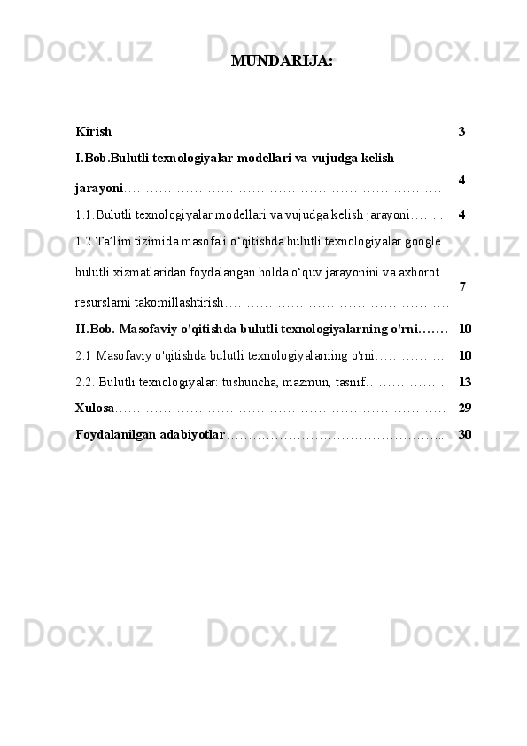 MUNDARIJA:
Kirish 3
I.Bob.B u l u tli t e x n o l o giy a l a r  m o d e ll a r i  va  v u j u dga  k e lis h  
ja r a yo n i ……………………………………………………………… 4
1.1.B u l u tli t e x n o l o giy a l a r  m o d e ll a r i  va  v u j u dga  k e lis h  ja r a yo n i…….. 4
1.2 Ta’lim tizimida masofali o‘qitishda bulutli texnologiyalar google 
bulutli xizmatlaridan foydalangan holda o‘quv jarayonini va axborot 
resurslarni takomillashtirish…………………………………………… 7
II.Bob. Masofaviy o'qitishda bulutli texnologiyalarning o'rni……. 10
2.1 Masofaviy o'qitishda bulutli texnologiyalarning o'rni…………….. 10
2.2. Bulutli texnologiyalar: tushuncha, mazmun, tasnif………………. 13
Xulosa ………………………………………………………………… 29
Foydalanilgan adabiyotlar ………………………………………….. 30 