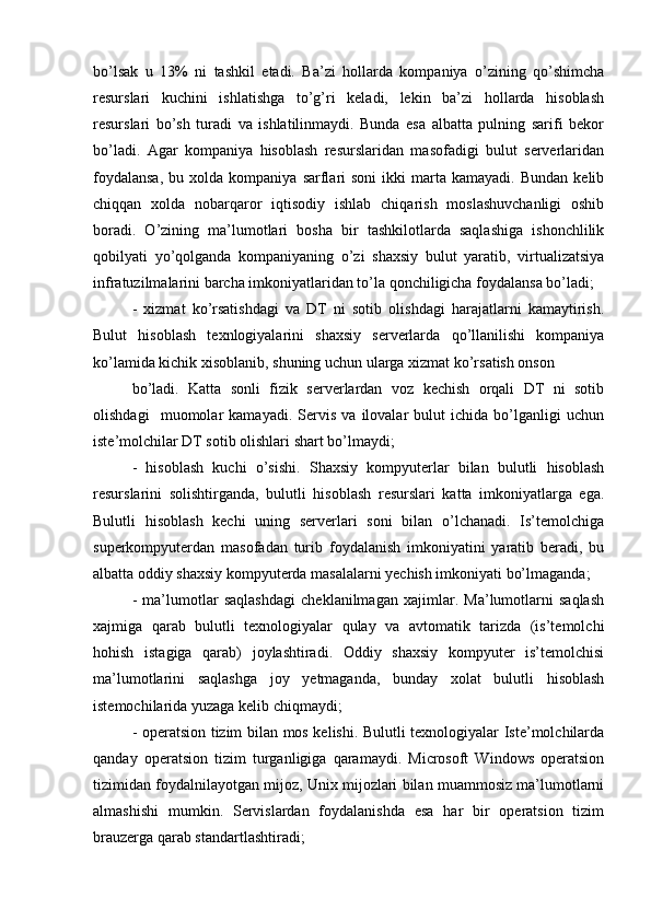 bo’lsak   u   13%   ni   tashkil   etadi.   Ba’zi   hollarda   kompaniya   o’zining   qo’shimcha
resurslari   kuchini   ishlatishga   to’g’ri   keladi,   lekin   ba’zi   hollarda   hisoblash
resurslari   bo’sh   turadi   va   ishlatilinmaydi.   Bunda   esa   albatta   pulning   sarifi   bekor
bo’ladi.   Agar   kompaniya   hisoblash   resurslaridan   masofadigi   bulut   serverlaridan
foydalansa,  bu  xolda  kompaniya   sarflari   soni  ikki  marta  kamayadi.  Bundan   kelib
chiqqan   xolda   nobarqaror   iqtisodiy   ishlab   chiqarish   moslashuvchanligi   oshib
boradi.   O’zining   ma’lumotlari   bosha   bir   tashkilotlarda   saqlashiga   ishonchlilik
qobilyati   yo’qolganda   kompaniyaning   o’zi   shaxsiy   bulut   yaratib,   virtualizatsiya
infratuzilmalarini barcha imkoniyatlaridan to’la qonchiligicha foydalansa bo’ladi;  
-   xizmat   ko’rsatishdagi   va   DT   ni   sotib   olishdagi   harajatlarni   kamaytirish.
Bulut   hisoblash   texnlogiyalarini   shaxsiy   serverlarda   qo’llanilishi   kompaniya
ko’lamida kichik xisoblanib, shuning uchun ularga xizmat ko’rsatish onson  
bo’ladi.   Katta   sonli   fizik   serverlardan   voz   kechish   orqali   DT   ni   sotib
olishdagi     muomolar   kamayadi.   Servis   va   ilovalar   bulut   ichida   bo’lganligi   uchun
iste’molchilar DT sotib olishlari shart bo’lmaydi;  
-   hisoblash   kuchi   o’sishi.   Shaxsiy   kompyuterlar   bilan   bulutli   hisoblash
resurslarini   solishtirganda,   bulutli   hisoblash   resurslari   katta   imkoniyatlarga   ega.
Bulutli   hisoblash   kechi   uning   serverlari   soni   bilan   o’lchanadi.   Is’temolchiga
superkompyuterdan   masofadan   turib   foydalanish   imkoniyatini   yaratib   beradi,   bu
albatta oddiy shaxsiy kompyuterda masalalarni yechish imkoniyati bo’lmaganda;  
-   ma’lumotlar   saqlashdagi   cheklanilmagan   xajimlar.   Ma’lumotlarni   saqlash
xajmiga   qarab   bulutli   texnologiyalar   qulay   va   avtomatik   tarizda   (is’temolchi
hohish   istagiga   qarab)   joylashtiradi.   Oddiy   shaxsiy   kompyuter   is’temolchisi
ma’lumotlarini   saqlashga   joy   yetmaganda,   bunday   xolat   bulutli   hisoblash
istemochilarida yuzaga kelib chiqmaydi;  
- operatsion tizim bilan mos kelishi. Bulutli texnologiyalar Iste’molchilarda
qanday   operatsion   tizim   turganligiga   qaramaydi.   Microsoft   Windows   operatsion
tizimidan foydalnilayotgan mijoz, Unix mijozlari bilan muammosiz ma’lumotlarni
almashishi   mumkin.   Servislardan   foydalanishda   esa   har   bir   operatsion   tizim
brauzerga qarab standartlashtiradi;   