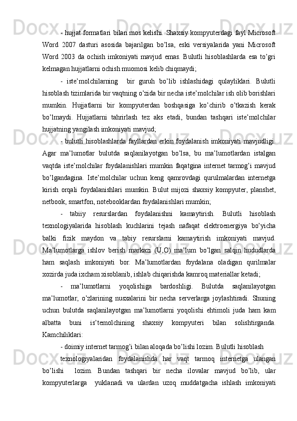 - hujjat formatlari bilan mos kelishi. Shaxsiy kompyuterdagi fayl Microsoft
Word   2007   dasturi   asosida   bajarilgan   bo’lsa,   eski   versiyalarida   yani   Microsoft
Word   2003   da   ochish   imkoniyati   mavjud   emas.   Bulutli   hisoblashlarda   esa   to’gri
kelmagan hujjatlarni ochish muomosi kelib chiqmaydi;  
-   iste’molchilarning     bir   guruh   bo’lib   ishlashidagi   qulayliklari.   Bulutli
hisoblash tizimlarida bir vaqtning o’zida bir necha iste’molchilar ish olib borishlari
mumkin.   Hujjatlarni   bir   kompyuterdan   boshqasiga   ko’chirib   o’tkazish   kerak
bo’lmaydi.   Hujjatlarni   tahrirlash   tez   aks   etadi,   bundan   tashqari   iste’molchilar
hujjatning yangilash imkoniyati mavjud;  
- bulutli  hisoblashlarda  fayllardan erkin foydalanish imkoniyati  mavjudligi.
Agar   ma’lumotlar   bulutda   saqlanilayotgan   bo’lsa,   bu   ma’lumotlardan   istalgan
vaqtda   iste’molchilar   foydalanishlari   mumkin   faqatgina   internet   tarmog’i   mavjud
bo’lgandagina.   Iste’molchilar   uchun   keng   qamrovdagi   qurulmalardan   internetga
kirish   orqali   foydalanishlari   mumkin.   Bulut   mijozi   shaxsiy   kompyuter,   planshet,
netbook, smartfon, notebooklardan foydalanishlari mumkin;  
-   tabiiy   resurslardan   foydalanishni   kamaytirish.   Bulutli   hisoblash
texnologiyalarida   hisoblash   kuchlarini   tejash   nafaqat   elektroenergiya   bo’yicha
balki   fizik   maydon   va   tabiy   resurslarni   kamaytirish   imkoniyati   mavjud.
Ma’lumotlarga   ishlov   berish   markazi   (U,O)   ma’lum   bo’lgan   salqin   hududlarda
ham   saqlash   imkoniyati   bor.   Ma’lumotlardan   foydalana   oladigan   qurilmalar
xozirda juda ixcham xisoblanib, ishlab chiqarishda kamroq materiallar ketadi;  
-   ma’lumotlarni   yoqolishiga   bardoshligi.   Bulutda   saqlanilayotgan
ma’lumotlar,   o’zlarining   nusxalarini   bir   necha   serverlarga   joylashtiradi.   Shuning
uchun   bulutda   saqlanilayotgan   ma’lumotlarni   yoqolishi   ehtimoli   juda   ham   kam
albatta   buni   is’temolchining   shaxsiy   kompyuteri   bilan   solishtirganda.
Kamchiliklari:  
- doimiy internet tarmog’i bilan aloqada bo’lishi lozim. Bulutli hisoblash  
texnologiyalaridan   foydalanishda   har   vaqt   tarmoq   internetga   ulangan
bo’lishi     lozim.   Bundan   tashqari   bir   necha   ilovalar   mavjud   bo’lib,   ular
kompyuterlarga     yuklanadi   va   ulardan   uzoq   muddatgacha   ishlash   imkoniyati 