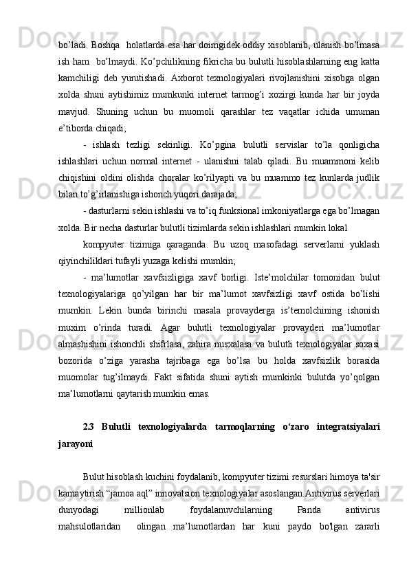 bo’ladi. Boshqa   holatlarda esa har doimgidek oddiy xisoblanib, ulanish bo’lmasa
ish ham   bo’lmaydi. Ko’pchilikning fikricha bu bulutli hisoblashlarning eng katta
kamchiligi   deb   yurutishadi.   Axborot   texnologiyalari   rivojlanishini   xisobga   olgan
xolda   shuni   aytishimiz   mumkunki   internet   tarmog’i   xozirgi   kunda   har   bir   joyda
mavjud.   Shuning   uchun   bu   muomoli   qarashlar   tez   vaqatlar   ichida   umuman
e’tiborda chiqadi;  
-   ishlash   tezligi   sekinligi.   Ko’pgina   bulutli   servislar   to’la   qonligicha
ishlashlari   uchun   normal   internet   -   ulanishni   talab   qiladi.   Bu   muammoni   kelib
chiqishini   oldini   olishda   choralar   ko’rilyapti   va   bu   muammo   tez   kunlarda   judlik
bilan to’g’irlanishiga ishonch yuqori darajada;  
- dasturlarni sekin ishlashi va to’iq funksional imkoniyatlarga ega bo’lmagan
xolda. Bir necha dasturlar bulutli tizimlarda sekin ishlashlari mumkin lokal  
kompyuter   tizimiga   qaraganda.   Bu   uzoq   masofadagi   serverlarni   yuklash
qiyinchiliklari tufayli yuzaga kelishi mumkin;  
-   ma’lumotlar   xavfsizligiga   xavf   borligi.   Iste’molchilar   tomonidan   bulut
texnologiyalariga   qo’yilgan   har   bir   ma’lumot   xavfsizligi   xavf   ostida   bo’lishi
mumkin.   Lekin   bunda   birinchi   masala   provayderga   is’temolchining   ishonish
muxim   o’rinda   turadi.   Agar   bulutli   texnologiyalar   provayderi   ma’lumotlar
almashishini   ishonchli  shifrlasa,  zahira  nusxalasa   va  bulutli   texnologiyalar  soxasi
bozorida   o’ziga   yarasha   tajribaga   ega   bo’lsa   bu   holda   xavfsizlik   borasida
muomolar   tug’ilmaydi.   Fakt   sifatida   shuni   aytish   mumkinki   bulutda   yo’qolgan
ma’lumotlarni qaytarish mumkin emas.  
2.3   B u l u t l i   t e x n o l o g i y a l a r d a   t a r mo q l a r n i n g   o ‘ z a r o   i n t e g r a t s i y a l a r i
j a r ay o n i
Bul u t his ob l a sh  k u c h i ni  f o y d a l a ni b ,  k o m p y ut e r ti z i m i r e sursl a ri hi m o y a  ta ' sir
k a m a y tirish “j a m o a   a ql ”  inn o v a tsi o n t e x n o l og i y a l a r  a s o sl a ng a n.Anti v irus s e r v e rl a ri
d u n y o d a gi   m illi o nl a b   fo y d a l a nu v c hil a rn i n g   P a nd a   a nti v iru s
ma hsul o tl a rid a n     o lin g a n   m a ’lu m o tl a rd a n   h a r   k uni   p a y d o   b o ' l g a n   za r a rli 