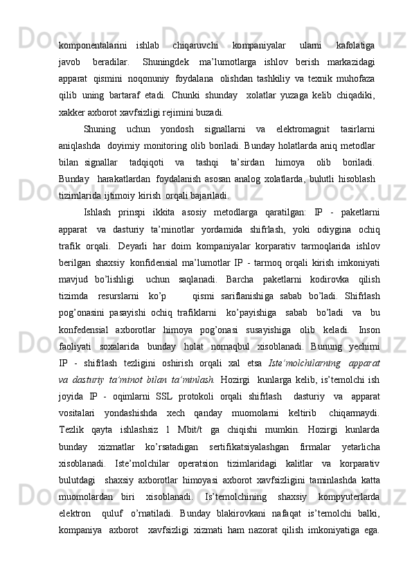 k o m pon e nt a l a r i ni   i s hl ab     c hiq a ru v c hi   ko m p a ni y a l a r   ul a rn i   k a f o l a ti g a
ja vob   b e r a dil a r.   S h u n i n g d e k     m a’lu m o tl a r g a   ishlo v   b e rish   m a rk az id a g i
a p p a r a t   qis m ini   n oqo nuni y   f o y d a l a na    o lishd a n   t a s h k ili y   v a   t e x ni k   m uh o f az a
qilib   unin g   b a rt a r a f   e t a di.   Ch u n k i   sh u nd a y     xo l a tl a r   y u za g a   k e li b   c hiq a di k i,
x a kk e r  a x bo r o t xa v f si z li g i r e ji m ini  b u za d i .  
Sh u n i n g   u c h u n   y o nd o sh   si g n a ll a r ni   v a   e l e k tro m a g nit   t a sirl a rn i
a n i ql a shd a     d o y i m i y   m o nit o rin g   o li b   bo ril a di. Bu n d a y   h o l a tl a rd a   a niq   m e t o dl a r
b il a n   si g n a ll a r     t a dq i q o ti   v a   t a shqi   ta’sird a n   hi m o y a   o li b   b o ril a di.
Bu nd a y   h a r a k a tl a rd a n    f o y d a l a nish   a s o s a n   a n a l og   xo l a tl a rd a ,   b ulutli   his ob l a sh
ti z i m l a rid a   ijti m o i y   k irish   o rq a li  b a j a ril a di .   
I shl a sh   p rins p i   i kk ita   a s o si y   me t o dl a r g a   q a r a til g a n:   I P   -   p a k e tl a rni
a pp a r a t     v a   d a sturi y   t a ’ m in o tl a r   yo rda m ida   shi f rl a sh,   y o k i   o di y g ina   o chiq
tr a f i k   o rq a li.     De y a rli   h a r   d o i m   k o m p a ni y a l a r   k o rp a r a ti v   t a r m o ql a rida   ishl o v
b e ril g a n   sh a x si y     ko n f id e nsi a l   m a’lu m o tl a r   I P   -   t a r m o q   o rq a li   k irish   i m ko ni y a ti
m a v jud   bo ’lishli g i     u c h u n   s a ql a n a d i.   B a r c h a   p a k e tl a rni   ko dir ovk a   qilis h
ti z i m da   r e sursl a rn i   ko ’p         qis m i   s a ri f l a nishi g a   s a b a b   b o ’l a di.   Shi f rl a sh
pog ’ o n a sini   p a sa y ishi   o c hiq   tr a f i k l a rni     ko ’pa y ishi g a   s a b a b   b o ’l a di   v a   b u
ko n f e d e nsi a l   a x b o r o tl a r   hi m o y a   p og ’ o n a si     sus a y ishi g a   o li b   k e l a di.   I ns o n
f a o li y a ti   s o x a l a rid a   b und a y   h o l a t   n o ma q b ul     x is ob l a n a di.   B u n u n g   y e chi m i
I P   -   shi f rl a sh   t ez li g ini   o shiri s h   o rq a l i   x a l   e ts a     Ist e ’mol c hi l arn i n g     a p pa r at
v a   d asturi y   ta’m i n o t   b il a n   t a’m i nl a sh.   H o z ir g i     k unl a r g a   k e li b ,   is’t em o l c hi   ish
j o y id a   I P   -   o qi m l a rni   SS L   p r o t o k o li   o rq a li   shi f rl a sh     d a sturi y   v a   a p p a r a t
v o sit a l a ri   y o nd a shishd a   x ec h   q a n d a y   m uo m o l a rni   k e ltirib     c hiq a r m a y di.
T ez li k   q a y t a   ishl a shsi z   1   M b it/ t   g a   c h i qish i   m u m k in.   H o z ir g i     k unl a rd a
b u n d a y   x iz m a tl a r   ko ’rs a t a di g a n   s e rti f i k a tsi y a l a sh g a n   fir m a l a r   y e t a rli c ha
x is ob l a n a di.   I st e ’ m o l c hil a r   op e r a tsi o n   ti z i m l a rid a g i   k a litl a r   v a   k or p a r a ti v
b ulutd a g i     sh a x si y   a x bo r o tl a r   hi m o y asi   a x b o r o t   x a v fsi z li g ini   t a m inl a shd a   k a tt a
m uo m o l a rd a n     b iri   x is ob l a n a di.   I s’te m o l c hinin g   sh a x si y   k o m p y ut e rl a rda
e l e k tr o n   q u lu f     o ’rn a til a di .   B u n d a y   b l a k iro vk a ni   n a f a q a t   is’t e m o l c hi   b a l k i,
ko m p a ni y a   a x borot     x a v f si z li g i   x iz ma ti   h a m   n az o r a t   qilish   i m ko ni y a ti g a   e g a . 