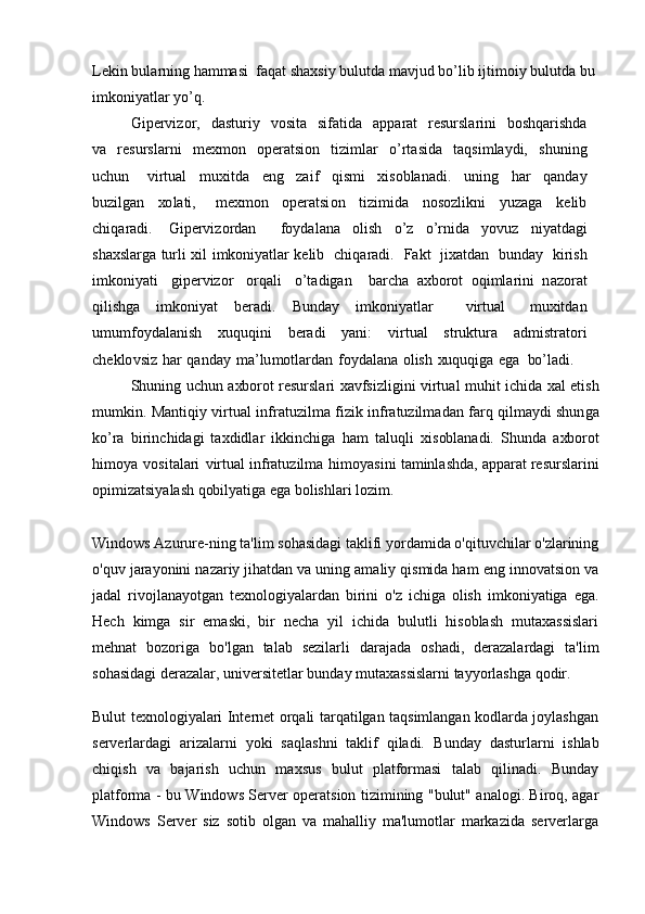 L e k in  b ul a rn i n g  h a m ma si   f a q a t sh a x si y   b ulutd a   m a v jud  bo ’li b  ijti m o i y   b ulutd a   b u
i m ko ni y a tl a r  yo ’q.  
G ip e r v i z o r,   d a sturi y   vo sit a   si f a tid a   a p p a r a t   r e sursl a rini   bo sh q a rishd a
v a    r e sursl a rni   m e x m o n   o per a tsi o n   ti z i m l a r   o ’rt a sid a   t a qsi m la y di,   s h un i n g
u c h u n     v irtu a l   m u x itd a   e n g   za i f   qis m i   x is ob l a n a di.   un i n g   h a r   q a n d a y
b u z il g a n   xo l a ti,     me x m o n   op e r a tsi o n   ti z i m id a   n o s o z li k ni   y u za g a   k e li b
c hiq a r a di.   G i p e r v i z o rd a n     f o y d a l a n a   o lish   o ’ z   o ’rnid a   y o v u z   ni y a td a g i
sh a xsl a rg a   turli   x i l   i m ko ni y a tl a r   k e lib    c hiq a r a d i .   F a k t   ji x a td a n   bu nd a y   k irish
i m k o ni y a ti   g i p e r v i z o r   o rq a li   o ’t a di g a n     b a r c h a   a x bo r o t   o qi m l a rini   n az o r a t
qilish g a   i m ko ni y a t   b e r a di.   B u nd a y   i m ko ni y a tlar     v irtu a l   m u x itd a n
u m u m fo y d a l a nish   x uq u q i ni   b e r a di   y a ni:   v irtual   stru k tur a     a d m istr a t o ri
c h e k lo v si z   h a r   q a n d a y   m a ’lu m o tl a rd a n   f o y d a l a n a   olish   xu q u qi g a   e g a   bo ’l a di.  
Sh u n i n g   u c h u n   a xbo r o t r e sursl a ri   x a v f si z li g ini   v irtu a l   m uhit i c h i d a   x a l   e tis h
m u m k in. M a nt i qi y   v irtu a l in f r a tu z il m a   f i z i k   in f r a tu z il m a d a n   f a rq qil m a y di shun g a
ko ’ra   b irin c hid a g i   t a x didl a r   i kk in c hi g a   h a m   t a lu q l i   x is ob l a n a di.   S h un d a   a xbo r o t
hi m o y a   v o sit a l a ri   v irtu a l in f r a tu z il m a   hi m o y a sini t a m inl a shd a ,  a pp a r a t r e sursl a rini
op i m i za tsi y a l a sh q ob il y a ti g a  e g a   bo lishl a ri l o z i m .
Windows Azurure-ning ta'lim sohasidagi taklifi yordamida o'qituvchilar o'zlarining
o'quv jarayonini nazariy jihatdan va uning amaliy qismida ham eng innovatsion va
jadal   rivojlanayotgan   texnologiyalardan   birini   o'z   ichiga   olish   imkoniyatiga   ega.
Hech   kimga   sir   emaski,   bir   necha   yil   ichida   bulutli   hisoblash   mutaxassislari
mehnat   bozoriga   bo'lgan   talab   sezilarli   darajada   oshadi,   derazalardagi   ta'lim
sohasidagi derazalar, universitetlar bunday mutaxassislarni tayyorlashga qodir.
Bulut texnologiyalari Internet orqali tarqatilgan taqsimlangan kodlarda joylashgan
serverlardagi   arizalarni   yoki   saqlashni   taklif   qiladi.   Bunday   dasturlarni   ishlab
chiqish   va   bajarish   uchun   maxsus   bulut   platformasi   talab   qilinadi.   Bunday
platforma - bu Windows Server operatsion tizimining "bulut" analogi. Biroq, agar
Windows   Server   siz   sotib   olgan   va   mahalliy   ma'lumotlar   markazida   serverlarga 