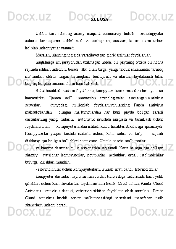 XUL O S A
Ushbu   kurs   ishining   asosiy   maqsadi   zamonaviy   bulutli     texnologiyalar
axborot   tarmoqlarini   tashkil   etish   va   boshqarish,   xususan,   ta’lim   tizimi   uchun
ko’plab imkoniyatlar yaratadi.  
Masalan, ularning negizida yaratilayotgan gibrid tizimlar foydalanish 
nuqtalariga   ish   jarayonidan   uzilmagan   holda,   bir   paytning   o‘zida   bir   necha
rejimda ishlash imkonini beradi. Shu bilan birga, yangi texnik ishlanmalar tarmoq
ma’murlari   oldida   turgan   tarmoqlarni   boshqarish   va   ulardan   foydalanish   bilan
bog’liq ko’plab muammolarni ham hal etish.  
Bulut hisoblash kuchini foydalanib, kompyuter tizimi resurslari himoya ta'sir
kamaytirish   “jamoa   aql”   innovatsion   texnologiyalar   asoslangan.Antivirus
serverlari     dunyodagi   millionlab   foydalanuvchilarning   Panda   antivirus
mahsulotlaridan     olingan   ma’lumotlardan   har   kuni   paydo   bo'lgan   zararli
dasturlarning   yangi   turlarini     avtomatik   ravishda   aniqlash   va   tasniflash   uchun
foydalanadilar.      kompuyuterlardan  ishlash kuchi harakteristikalariga  qaramaydi.
Kompyuterlar   yuqori   kuchda   ishlashi   uchun,   katta   xotira   va   ko’p         xajimli
disklarga ega bo’lgan bo’lishlari shart emas. Chunki barcha ma’lumotlar  
va hamma dasturlar bulut  serverlarida saqlanadi. Katta hajmga ega bo’lgan
shaxsiy     statsionar   kompyuterlar,   noutbuklar,   netbuklar,   orqali   iste’molchilar
bulutga  kirishlari mumkin;  
- iste’molchilar uchun kompuyuterlarni ishlash sifati oshdi. Iste’molchilar  
kompyuter   dasturlar,   fayllarni   masofadan   turib   ishga   tushirishda   kam   yukli
qilishlari uchun kam ilovalardan foydalanishlari kerak. Misol uchun, Panda  Cloud
Antivirus   -   antivirus   dasturi,   vebservis   sifatida   foydalana   olish   mumkin.     Panda
Cloud   Antivirus   kuchli   server   ma’lumotlaridagi   viruslarni   masofadan   turib
skanerlash imkoni beradi.   