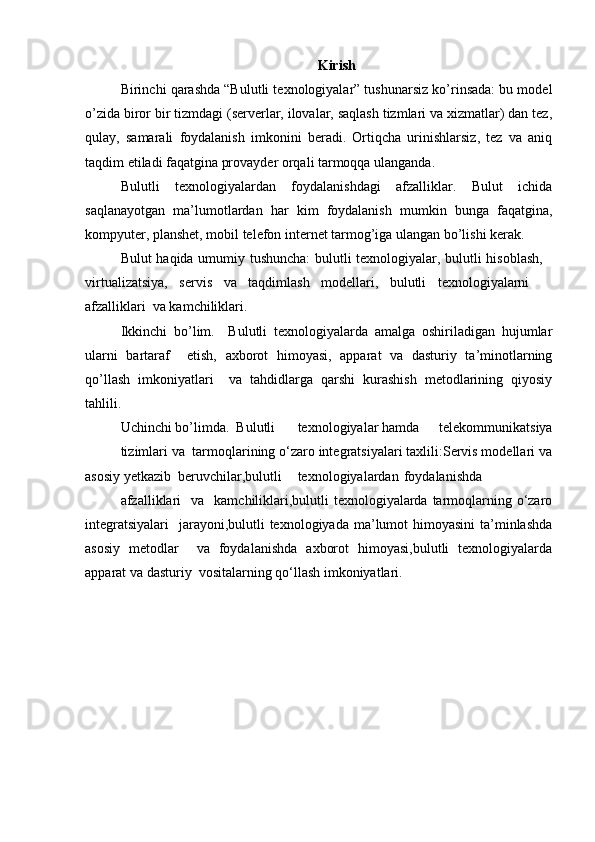 Kirish
Birinchi qarashda “Bulutli texnologiyalar” tushunarsiz ko’rinsada: bu model
o’zida biror bir tizmdagi (serverlar, ilovalar, saqlash tizmlari va xizmatlar) dan tez,
qulay,   samarali   foydalanish   imkonini   beradi.   Ortiqcha   urinishlarsiz,   tez   va   aniq
taqdim etiladi faqatgina provayder orqali tarmoqqa ulanganda.  
Bulutli   texnologiyalardan   foydalanishdagi   afzalliklar.   Bulut   ichida
saqlanayotgan   ma’lumotlardan   har   kim   foydalanish   mumkin   bunga   faqatgina,
kompyuter, planshet, mobil telefon internet tarmog’iga ulangan bo’lishi kerak.  
Bulut haqida umumiy tushuncha:  bulutli texnologiyalar, bulutli hisoblash,   
virtualizatsiya,   servis   va   taqdimlash   modellari,   bulutli   texnologiyalarni    
afzalliklari  va kamchiliklari.  
Ikkinchi   bo’lim.     Bulutli   texnologiyalarda   amalga   oshiriladigan   hujumlar
ularni   bartaraf     etish,   axborot   himoyasi,   apparat   va   dasturiy   ta’minotlarning
qo’llash   imkoniyatlari     va   tahdidlarga   qarshi   kurashish   metodlarining   qiyosiy
tahlili.  
Uchinchi bo’limda.  Bulutli  texnologiyalar hamda  telekommunikatsiya
tizimlari va  tarmoqlarining o‘zaro integratsiyalari taxlili:Servis modellari va
asosiy yetkazib  beruvchilar,bulutli  texnologiyalardan  foydalanishda  
afzalliklari  va   kamchiliklari,bulutli  texnologiyalarda tarmoqlarning o‘zaro
integratsiyalari    jarayoni,bulutli  texnologiyada ma’lumot  himoyasini  ta’minlashda
asosiy   metodlar     va   foydalanishda   axborot   himoyasi,bulutli   texnologiyalarda
apparat va dasturiy  vositalarning qo‘llash imkoniyatlari.   