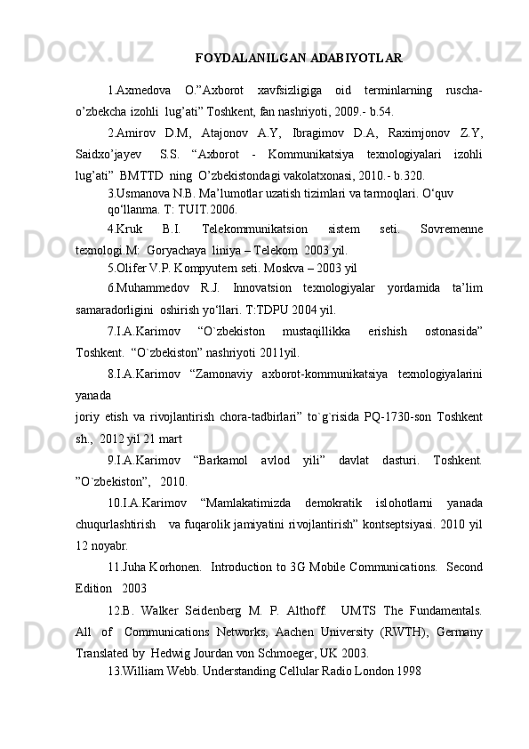 F O Y D A L A NI L G A N   A DA B IY O T L A R
1.A x m e do v a   O.”A x b o r o t   x a v fsi z li g i g a   o id   t e r m inl a rnin g   r us c ha -
o ’ z b e k c h a   i z o hli  lu g ’ a ti”  T o sh k e nt,  f a n n a shri y o ti, 2 0 0 9 . -   b .54 .   
2.A m iro v   D.M,   At a j o no v   A.Y,   I b r a g i m o v   D.A,   R a x i m j o no v   Z .Y,
S a id xo ’ja y e v     S.S .   “A xbo r o t   -   K o m m uni k a tsi y a   t e x n o l og i y a lari   i z o hli
lu g ’ a ti”   BM TT D   nin g   O’ z b e k ist o nd a g i  v a ko lat xo n a si, 2 0 10. -   b . 3 2 0 .   
3.Us m a no v a  N.B. M a ’lu m o tl a r u za tish ti z i m l a ri  v a  t a r m o ql a ri. O‘qu v   
q o ‘ll a n m a .  T :  T U I T.20 0 6.  
4. K ru k   B. I .   T e l e k o m m uni k a tsi o n   sist e m   s e ti.   S o v re me nn e
t e x n o l o gi.M :   G o r y ac ha y a   lini y a  –  T e l e ko m   20 0 3  y il.  
5.Oli f e r V.P.  K o m p y ut e rn s e ti. M o s kv a  –  2 0 0 3  y il  
6. M uh a m me do v   R.J.   I nno v a tsi o n   t e x n o l og i y a l a r   y o rda m id a   t a ’li m
sa ma r a d o rli g ini   o shirish  y o ‘ll a ri.  T : T DPU 20 0 4  y il.  
7. I .A. K a ri m o v     “O ` z b e k ist o n     m ust a qilli kk a     e ris h ish     o st on a sid a”
T o sh k e nt.  “O ` z b e k ist o n ”  n a shri y o ti 20 1 1 y il.   
8. I .A. K a ri m o v     “ Z a m o na v i y     a x b o r o t - ko m m uni k a tsi y a     t e x n o l og i y a l a rini
y a n a d a      
j o ri y   e tish   v a   ri vo jl a ntirish   c h o ra - t a d b irl a ri ”   t o `g ` risid a   PQ - 173 0 - s o n   T o sh k e nt
sh. ,   2 0 1 2   y il 21  m a rt   
9. I .A. K a ri m o v     “B a r k a m o l     a v l o d     y ili ”     d a v l a t     d a sturi .     T o sh k e nt.
” O ` z b e k ist o n ” ,   2 0 1 0 .     
10. I .A. K a ri m o v   “M a m la k a ti m i z d a   d em ok r a ti k   isl o h o tl a rni   y a n a d a
c hu q url a s h tiris h       v a   f uq a r o li k   ja m i y a tini ri vo jl a ntirish ”   ko nts e p tsi y a si. 20 1 0   y il
12   n oy a b r.   
11. J uh a   K o rh o n e n.     I ntr o du c ti o n t o   3 G   M ob il e   C o m m uni ca ti o ns.   S ec o nd
E diti o n   2 0 0 3     
12. B .   W a l k e r   S e i d e n b e r g   M .   P .   Al t h o f f .     UM T S   T h e   F u nd a m e nt a ls.
Al l   o f     Co m m uni ca ti o ns   N e tw o r k s,   A ac h e n   Uni v e rsit y   (RWT H ),   G e r ma n y
T r a nsl a t e d   b y    H e dwi g  J o urd a n  vo n S c h m o e g e r, U K  200 3 .   
13 . Willi a m  W e bb . Und e rst a n din g  C e l lul a r R a di o   L o nd o n   1 9 9 8     