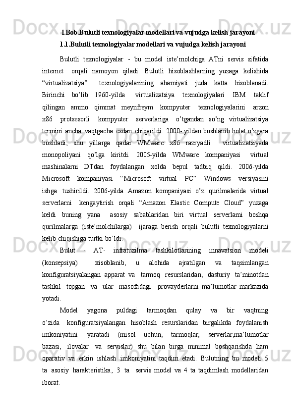 I.Bob.B u l u tli t e x n o l o giy a l a r  m o d e ll a r i  va  v u j u dga  k e lis h  ja r a yo n i
1.1.B u l u tli t e x n o l o giy a l a r  m o d e ll a r i  va  v u j u dga  k e lis h  ja r a yo n i
Bul u tli   t e x n o l og i y a l a r   -   b u   m o d e l   iste’ m o l c hi g a   A T ni   s e r v is   si f a tid a
int e r n e t     o rq a li   n a m o yo n   qil a d i .   Bu l ut l i   his ob l a shl a rn i n g   y u za g a   k e lishi d a
“ v irtu a li za tsi y a”     t e x n o l og i y a l a rinin g   ah a m i y a ti   jud a   k a tt a   his ob l a n a di.
Bir i n c h i   bo ’li b   1960 - y ilda     v irtu a li za tsi y a   t e x n o lo g i y a l a ri   I BM   t a k li f
qilin g a n   am m o   qi mma t   m e y n f re y m     k o m p y ut e r   t e x n o l og i y a l a rini   a r z o n
x 8 6   p r o ts e s o rli   k o m p y ut e r   s e r v e rl a riga     o ’t g a nd a n   s o ’n g   v irtu a li za tsi y a
t e r m ini   a n c h a   v a qt g a ch a   e sd a n   c hiq a ri l di.   2 0 00-   y ild a n  bo shl a ni b  h o l a t  o ’ z g a r a
b o shl a di,   s h u   y ill a r g a   q a d a r   WMw a r e   x 86   r az r y a dli     v irtu a li za tsi y a d a
m o no po li y a ni   q o ’l g a   k iritdi.   2 0 0 5- y ild a   W M w a r e   k o m p a ni y a si     v irtu a l
m a shin a l a rni   D T d a n   f o y d a l a n g a n   xo ld a   b e p ul   t a d b iq   qi l di.   2 00 6- y ild a
Mi c r o so f t   k o m p a ni y a si   “Mi c r o s o f t   v irtu a l   PC”   Wi n d o ws   v e rsi y a sini
ish g a     tushi r il d i .   2 0 0 6- y ild a   A m az o n   k o m p a ni y a si   o ’ z   qur i l m a l a rid a   v irtu a l
s e r v e rl a rni     k e n g a y tirish   o rq a li   “A m az o n   El a sti c   Co m p ut e   Cl o ud”   y u za g a
k e ldi   b un i n g   y a na     a s o si y   s a b a b l a rid a n   b iri   v irtu a l   s e r v e rl a rni   bo shq a
q uril m a l a r g a   (ist e ’ m o l c hil a r g a )     ij a r a g a   b e rish   o rq a li   b ulu t li   t e x n o l og i y a l a rni
k e li b   c hiqi s hi g a  tu r t k i  bo ’ldi.  
Bul u t   -   AT -   in f r a tu z il m a   t a sh k il o tl a rinin g   i n n a v a tsi o n   m o d e li
( ko ns e p si y a )     x is ob l a ni b ,   u   a l o hida   a jr a til g a n   v a   t a qsi m l a ng a n
ko n f i g ur a tsi y a l a n g a n   a pp a r a t   v a     t a r m o q   r e sursl a rid a n,   d a sturi y   t a ’ m in o td a n
t a sh k il   t opg a n   v a   ul a r   m a so f a d a g i     p ro v a y d e rl a rni   m a ’lu m o tl a r   m a rk az id a
y o t a di.  
M o d e l   y a go n a   p uld a g i   t a r m o qd a n   q ul a y   v a   b ir   v a qtnin g
o ’ z id a     ko n f i g uratsi y a l a n g a n   his ob l a sh   r e sursl a r i d a n   b ir g a li k d a   f o y d a lanis h
i m ko ni y a tini     y a r a t a di   ( m is o l   u c hu n ,   t a r m o ql a r,   s e r v e rl a r, m a ’lu m o tl a r
b a za si,   il o v a l a r   v a     s e r v isl a r)   shu   b il a n   b ir g a   m ini m a l   bo shq a rishd a   h a m
op a r a ti v   v a   e r k in   ishl a s h    i m k o ni y a tini   t a qdi m   e t a di.   Bu l u t nin g   b u   m o d e li   5
t a   a s o si y   h a r a k t e risti k a ,   3   ta     s e r v is   m o d e l   v a   4   t a   t a q d i m l a sh   m o d e ll a rid a n
i bo r a t.   
