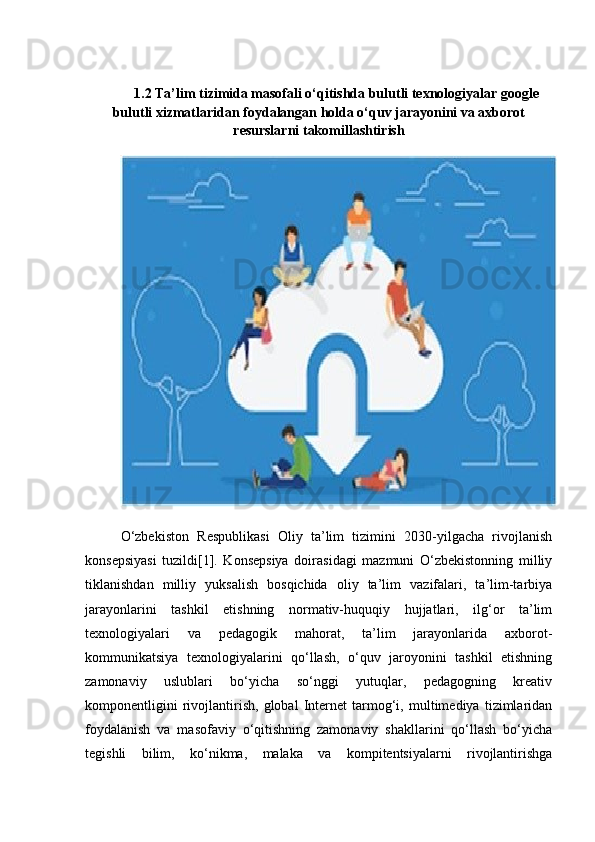 1.2 Ta’lim tizimida masofali o‘qitishda bulutli texnologiyalar google
bulutli xizmatlaridan foydalangan holda o‘quv jarayonini va axborot
resurslarni takomillashtirish
O‘zbekiston   Respublikasi   Oliy   ta’lim   tizimini   2030-yilgacha   rivojlanish
konsepsiyasi   tuzildi[1].   Konsepsiya   doirasidagi   mazmuni   O‘zbekistonning   milliy
tiklanishdan   milliy   yuksalish   bosqichida   oliy   ta’lim   vazifalari,   ta’lim-tarbiya
jarayonlarini   tashkil   etishning   normativ-huquqiy   hujjatlari,   ilg‘or   ta’lim
texnologiyalari   va   pedagogik   mahorat,   ta’lim   jarayonlarida   axborot-
kommunikatsiya   texnologiyalarini   qo‘llash,   o‘quv   jaroyonini   tashkil   etishning
zamonaviy   uslublari   bo‘yicha   so‘nggi   yutuqlar,   pedagogning   kreativ
komponentligini   rivojlantirish,   global   Internet   tarmog‘i,   multimediya   tizimlaridan
foydalanish   va   masofaviy   o‘qitishning   zamonaviy   shakllarini   qo‘llash   bo‘yicha
tegishli   bilim,   ko‘nikma,   malaka   va   kompitentsiyalarni   rivojlantirishga 