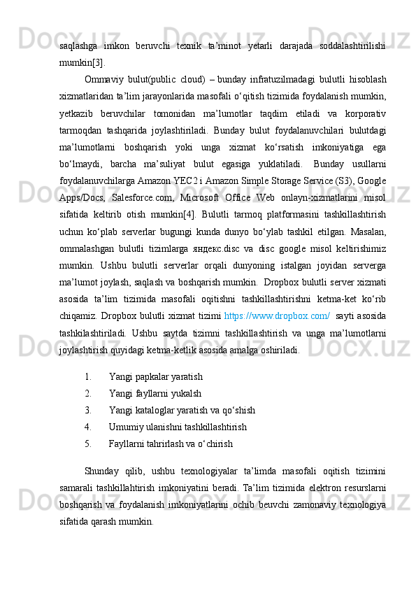 saqlashga   imkon   beruvchi   texnik   ta’minot   yetarli   darajada   soddalashtirilishi
mumkin[3].
Ommaviy   bulut(public   cloud)   –   bunday   infratuzilmadagi   bulutli   hisoblash
xizmatlaridan ta’lim jarayonlarida masofali o‘qitish tizimida foydalanish mumkin,
yetkazib   beruvchilar   tomonidan   ma’lumotlar   taqdim   etiladi   va   korporativ
tarmoqdan   tashqarida   joylashtiriladi.   Bunday   bulut   foydalanuvchilari   bulutdagi
ma’lumotlarni   boshqarish   yoki   unga   xizmat   ko‘rsatish   imkoniyatiga   ega
bo‘lmaydi,   barcha   ma’suliyat   bulut   egasiga   yuklatiladi.     Bunday   usullarni
foydalanuvchilarga Amazon YEC2 i Amazon Simple Storage Service (S3), Google
Apps/Docs,   Salesforce.com,   Microsoft   Office   Web   onlayn-xizmatlarini   misol
sifatida   keltirib   otish   mumkin[4].   Bulutli   tarmoq   platformasini   tashkillashtirish
uchun   ko‘plab   serverlar   bugungi   kunda   dunyo   bo‘ylab   tashkil   etilgan.   Masalan,
ommalashgan   bulutli   tizimlarga   яндекс.disc   va   disc   google   misol   keltirishimiz
mumkin.   Ushbu   bulutli   serverlar   orqali   dunyoning   istalgan   joyidan   serverga
ma’lumot joylash, saqlash va boshqarish mumkin.    Dropbox bulutli server xizmati
asosida   ta’lim   tizimida   masofali   oqitishni   tashkillashtirishni   ketma-ket   ko‘rib
chiqamiz.  Dropbox  bulutli  xizmat  tizimi   https://www.dropbox.com/     sayti  asosida
tashkilashtiriladi.   Ushbu   saytda   tizimni   tashkillashtirish   va   unga   ma’lumotlarni
joylashtirish quyidagi ketma-ketlik asosida amalga oshiriladi.
1. Yangi papkalar yaratish
2. Yangi fayllarni yukalsh
3. Yangi kataloglar yaratish va qo‘shish
4. Umumiy ulanishni tashkillashtirish
5. Fayllarni tahrirlash va o‘chirish
Shunday   qilib,   ushbu   texnologiyalar   ta’limda   masofali   oqitish   tizimini
samarali   tashkillahtirish   imkoniyatini   beradi.   Ta’lim   tizimida   elektron   resurslarni
boshqarish   va   foydalanish   imkoniyatlarini   ochib   beuvchi   zamonaviy   texnologiya
sifatida qarash mumkin. 