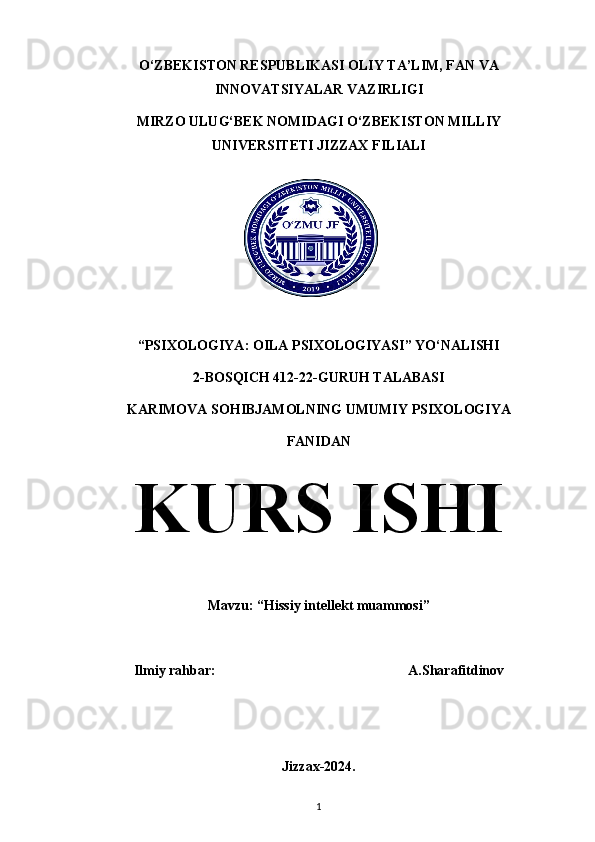 O‘ZBEKISTON RESPUBLIKASI OLIY TA’LIM, FAN VA
INNOVATSIYALAR VAZIRLIGI
MIRZO ULUG‘BEK NOMIDAGI O‘ZBEKISTON MILLIY
UNIVERSITETI JIZZAX FILIALI
“PSIXOLOGIYA : OILA PSIXOLOGIYASI” YO‘NALISHI
2-BOSQICH 412-22-GURUH TALABASI
KARIMOVA SOHIBJAMOLNING UMUMIY PSIXOLOGIYA
FANIDAN
KURS ISHI
Mavzu: “Hissiy intellekt muammosi”
Ilmiy rahbar:                                                       A.Sharafitdinov
Jizzax-2024.
1 