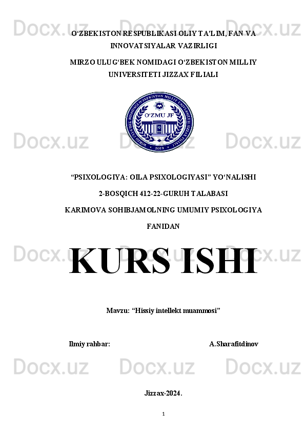O‘ZBEKISTON RESPUBLIKASI OLIY TA’LIM, FAN VA
INNOVATSIYALAR VAZIRLIGI
MIRZO ULUG‘BEK NOMIDAGI O‘ZBEKISTON MILLIY
UNIVERSITETI JIZZAX FILIALI
“PSIXOLOGIYA : OILA PSIXOLOGIYASI” YO‘NALISHI
2-BOSQICH 412-22-GURUH TALABASI
KARIMOVA SOHIBJAMOLNING UMUMIY PSIXOLOGIYA
FANIDAN
KURS ISHI
Mavzu: “Hissiy intellekt muammosi”
Ilmiy rahbar:                                                       A.Sharafitdinov
Jizzax-2024.
1