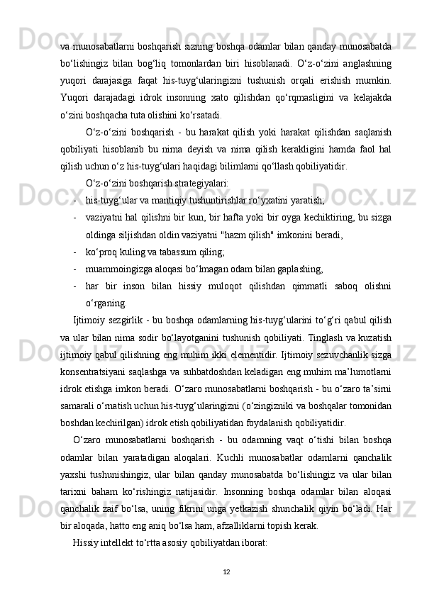 va munosabatlarni  boshqarish  sizning boshqa  odamlar  bilan qanday munosabatda
bo‘lishingiz   bilan   bog‘liq   tomonlardan   biri   hisoblanadi.   O‘z-o‘zini   anglashning
yuqori   darajasiga   faqat   his-tuyg‘ularingizni   tushunish   orqali   erishish   mumkin.
Yuqori   darajadagi   idrok   insonning   xato   qilishdan   qo‘rqmasligini   va   kelajakda
o‘zini boshqacha tuta olishini ko‘rsatadi.
O‘z-o‘zini   boshqarish   -   bu   harakat   qilish   yoki   harakat   qilishdan   saqlanish
qobiliyati   hisoblanib   bu   nima   deyish   va   nima   qilish   kerakligini   hamda   faol   hal
qilish uchun o‘z his-tuyg‘ulari haqidagi bilimlarni qo‘llash qobiliyatidir.
O‘z-o‘zini boshqarish strategiyalari: 
- his-tuyg‘ular va mantiqiy tushuntirishlar ro‘yxatini yaratish;
- vaziyatni hal qilishni bir kun, bir hafta yoki bir oyga kechiktiring, bu sizga
oldinga siljishdan oldin vaziyatni "hazm qilish" imkonini beradi,
- ko‘proq kuling va tabassum qiling;
- muammoingizga aloqasi bo‘lmagan odam bilan gaplashing,
- har   bir   inson   bilan   hissiy   muloqot   qilishdan   qimmatli   saboq   olishni
o‘rganing.
Ijtimoiy sezgirlik - bu boshqa odamlarning his-tuyg‘ularini to‘g‘ri qabul qilish
va ular bilan nima sodir bo‘layotganini tushunish qobiliyati. Tinglash va kuzatish
ijtimoiy qabul qilishning eng muhim ikki elementidir. Ijtimoiy sezuvchanlik sizga
konsentratsiyani saqlashga va suhbatdoshdan keladigan eng muhim ma’lumotlarni
idrok etishga imkon beradi. O‘zaro munosabatlarni boshqarish - bu o‘zaro ta’sirni
samarali o‘rnatish uchun his-tuyg‘ularingizni (o‘zingizniki va boshqalar tomonidan
boshdan kechirilgan) idrok etish qobiliyatidan foydalanish qobiliyatidir.
O‘zaro   munosabatlarni   boshqarish   -   bu   odamning   vaqt   o‘tishi   bilan   boshqa
odamlar   bilan   yaratadigan   aloqalari.   Kuchli   munosabatlar   odamlarni   qanchalik
yaxshi   tushunishingiz,   ular   bilan   qanday   munosabatda   bo‘lishingiz   va   ular   bilan
tarixni   baham   ko‘rishingiz   natijasidir.   Insonning   boshqa   odamlar   bilan   aloqasi
qanchalik   zaif   bo‘lsa,   uning   fikrini   unga   yetkazish   shunchalik   qiyin   bo‘ladi.   Har
bir aloqada, hatto eng aniq bo‘lsa ham, afzalliklarni topish kerak.
Hissiy intellekt to‘rtta asosiy qobiliyatdan iborat:
12 