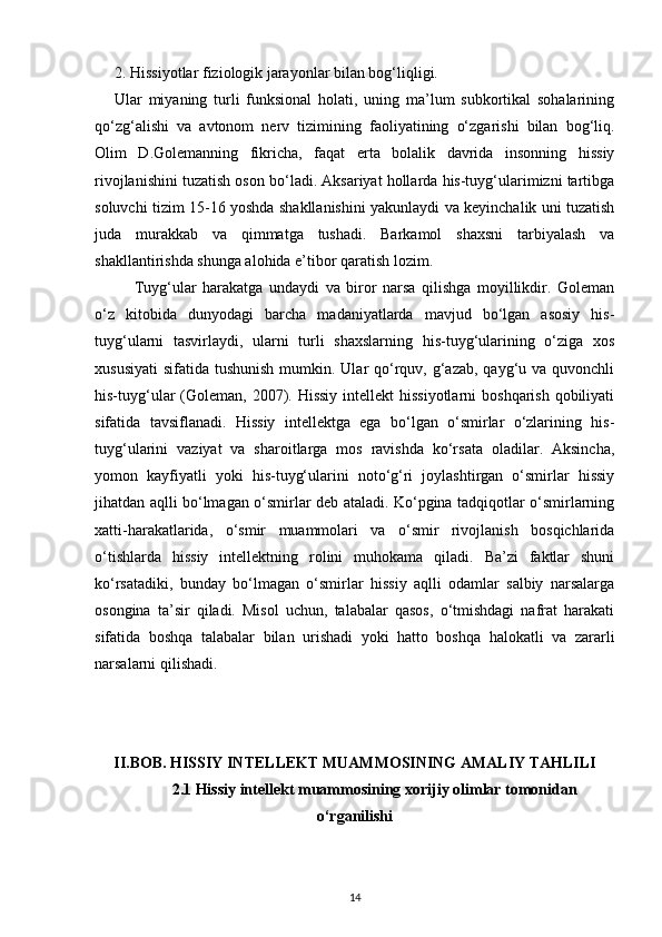 2. Hissiyotlar fiziologik jarayonlar bilan bog‘liqligi.
Ular   miyaning   turli   funksional   holati,   uning   ma’lum   subkortikal   sohalarining
qo‘zg‘alishi   va   avtonom   nerv   tizimining   faoliyatining   o‘zgarishi   bilan   bog‘liq.
Olim   D.Golemanning   fikricha,   faqat   erta   bolalik   davrida   insonning   hissiy
rivojlanishini tuzatish oson bo‘ladi. Aksariyat hollarda his-tuyg‘ularimizni tartibga
soluvchi tizim 15-16 yoshda shakllanishini yakunlaydi va keyinchalik uni tuzatish
juda   murakkab   va   qimmatga   tushadi.   Barkamol   shaxsni   tarbiyalash   va
shakllantirishda shunga alohida e’tibor qaratish lozim.
Tuyg‘ular   harakatga   undaydi   va   biror   narsa   qilishga   moyillikdir.   Goleman
o‘z   kitobida   dunyodagi   barcha   madaniyatlarda   mavjud   bo‘lgan   asosiy   his-
tuyg‘ularni   tasvirlaydi,   ularni   turli   shaxslarning   his-tuyg‘ularining   o‘ziga   xos
xususiyati  sifatida tushunish  mumkin. Ular  qo‘rquv, g‘azab, qayg‘u va quvonchli
his-tuyg‘ular  (Goleman, 2007). Hissiy  intellekt  hissiyotlarni  boshqarish qobiliyati
sifatida   tavsiflanadi.   Hissiy   intellektga   ega   bo‘lgan   o‘smirlar   o‘zlarining   his-
tuyg‘ularini   vaziyat   va   sharoitlarga   mos   ravishda   ko‘rsata   oladilar.   Aksincha,
yomon   kayfiyatli   yoki   his-tuyg‘ularini   noto‘g‘ri   joylashtirgan   o‘smirlar   hissiy
jihatdan aqlli bo‘lmagan o‘smirlar deb ataladi. Ko‘pgina tadqiqotlar o‘smirlarning
xatti-harakatlarida,   o‘smir   muammolari   va   o‘smir   rivojlanish   bosqichlarida
o‘tishlarda   hissiy   intellektning   rolini   muhokama   qiladi.   Ba’zi   faktlar   shuni
ko‘rsatadiki,   bunday   bo‘lmagan   o‘smirlar   hissiy   aqlli   odamlar   salbiy   narsalarga
osongina   ta’sir   qiladi.   Misol   uchun,   talabalar   qasos,   o‘tmishdagi   nafrat   harakati
sifatida   boshqa   talabalar   bilan   urishadi   yoki   hatto   boshqa   halokatli   va   zararli
narsalarni qilishadi.
II.BOB.  HISSIY INTELLEKT MUAMMOSINING AMALIY TAHLILI
2.1 Hissiy intellekt muammosining xorijiy olimlar tomonidan
o‘rganilishi
14