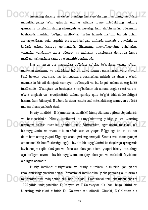 Insonning shaxsiy va kasbiy o‘sishiga hissa qo‘shadigan va uning hayotdagi
muvaffaqiyatiga   ta’sir   qiluvchi   omillar   sifatida   hissiy   intellektning   tarkibiy
qismlarini   rivojlantirishning   ahamiyati   va   zarurligi   ham   shubhasizdir.   20-asrning
boshlarida   mashhur   bo‘lgan   intellektual   testlar   hozirda   ma’lum   bir   ish   uchun
abituriyentlarni   yoki   tegishli   ixtisoslashtirilgan   sinflarda   maktab   o‘quvchilarini
tanlash   uchun   kamroq   qo‘llaniladi.   Shaxsning   muvaffaqiyatini   baholashga
yangicha   yondashuv   zarur.   Xorijiy   va   mahalliy   psixologiya   doirasida   hissiy
intellekt tushunchasi kengroq o‘rganilib borilmoqda .
Har   bir   inson   o‘z   maqsadlari   yo‘lidagi   ko‘plab   to‘siqlarni   yengib   o‘tadi,
muayyan   muammo   va   vazifalarni   hal   qilish   yo‘llarini   rejalashtiradi   va   o‘ylaydi.
Faol   hayotiy   pozitsiya,   har   tomonlama   rivojlanishga   intilish   va   shaxsiy   o‘sish
odamlarda   bir   xil   darajada   namoyon   bo‘lmaydi   va   bu   farqni   tushunishning   kaliti
intellektdir. O‘zingizni  va boshqalarni rag‘batlantirish nimani  anglatishini  va o‘z-
o‘zini   anglash   va     rivojlantirish   uchun   qanday   qilib   to‘g‘ri   ishlash   kerakligini
hamma ham bilmaydi. Bu borada shaxs emotsional intellektining namoyon bo‘lishi
muhim ahamiyat kasb etadi.
Hissiy intellekt - EI (emotsional intellekt) hissiyotlardan oqilona foydalanish
va   boshqarishdir.   Hissiy   intellektni   his-tuyg‘ularning   jiddiyligi   va   ularning
namoyon   bo‘lish   kuchidan   ajratish   kerak.   Birinchidan,   agar   odam,   masalan,   o‘z
his-tuyg‘ularini   zo‘ravonlik   bilan   ifoda   etsa   va   yuqori   EQga   ega   bo‘lsa,   bu   har
doim ham uning yuqori EIga ega ekanligini anglatmaydi. Emotsional shaxs (yuqori
emotsionallik koeffitsientiga ega) - bu o‘z his-tuyg‘ularini boshqalarga qaraganda
kuchliroq   his   qila   oladigan   va   ifoda   eta   oladigan   odam,   yuqori   hissiy   intellektga
ega   bo‘lgan   odam   -   bu   his-tuyg‘ularni   aniqlay   oladigan   va   malakali   foydalana
oladigan odamdir. 
Hissiy   intellekt   hissiyotlarni   va   hissiy   bilimlarni   tushunish   qobiliyatini
rivojlantirishga yordam beradi.  Emotsional intellekt bo ‘yicha psixolog olimlarimiz
tomonidan   turli   tadqiqotlar   olib   borilmoqda.     Emotsional   intellekt   tushunchasini
1990-yilda   tadqiqotchilar   Dj.Meyer   va   P.Soloveylar   ilk   bor   fanga   kiritdilar.
Ularning   izdoshlari   sifatida   D.   Goleman   tan   olinadi.   Chunki,   D.Goleman   o‘z
15 