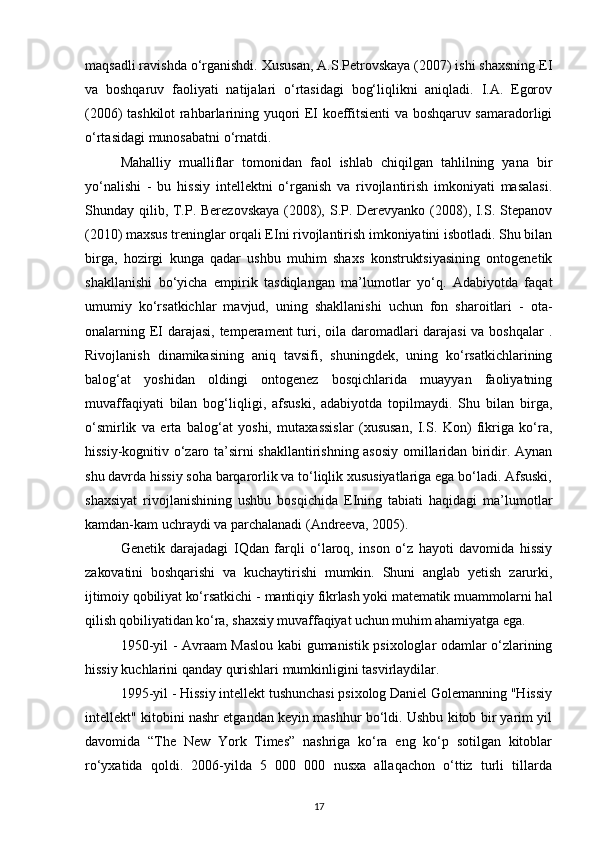 maqsadli ravishda o‘rganishdi. Xususan, A.S.Petrovskaya (2007) ishi shaxsning EI
va   boshqaruv   faoliyati   natijalari   o‘rtasidagi   bog‘liqlikni   aniqladi.   I.A.   Egorov
(2006) tashkilot rahbarlarining yuqori EI koeffitsienti va boshqaruv samaradorligi
o‘rtasidagi munosabatni o‘rnatdi.
Mahalliy   mualliflar   tomonidan   faol   ishlab   chiqilgan   tahlilning   yana   bir
yo‘nalishi   -   bu   hissiy   intellektni   o‘rganish   va   rivojlantirish   imkoniyati   masalasi.
Shunday qilib, T.P. Berezovskaya  (2008), S.P. Derevyanko (2008), I.S. Stepanov
(2010) maxsus treninglar orqali EIni rivojlantirish imkoniyatini isbotladi. Shu bilan
birga,   hozirgi   kunga   qadar   ushbu   muhim   shaxs   konstruktsiyasining   ontogenetik
shakllanishi   bo‘yicha   empirik   tasdiqlangan   ma’lumotlar   yo‘q.   Adabiyotda   faqat
umumiy   ko‘rsatkichlar   mavjud,   uning   shakllanishi   uchun   fon   sharoitlari   -   ota-
onalarning EI darajasi,  temperament turi, oila daromadlari darajasi  va boshqalar  .
Rivojlanish   dinamikasining   aniq   tavsifi,   shuningdek,   uning   ko‘rsatkichlarining
balog‘at   yoshidan   oldingi   ontogenez   bosqichlarida   muayyan   faoliyatning
muvaffaqiyati   bilan   bog‘liqligi,   afsuski,   adabiyotda   topilmaydi.   Shu   bilan   birga,
o‘smirlik   va   erta   balog‘at   yoshi,   mutaxassislar   (xususan,   I.S.   Kon)   fikriga   ko‘ra,
hissiy-kognitiv o‘zaro ta’sirni shakllantirishning asosiy omillaridan biridir. Aynan
shu davrda hissiy soha barqarorlik va to‘liqlik xususiyatlariga ega bo‘ladi. Afsuski,
shaxsiyat   rivojlanishining   ushbu   bosqichida   EIning   tabiati   haqidagi   ma’lumotlar
kamdan-kam uchraydi va parchalanadi (Andreeva, 2005). 
Genetik   darajadagi   IQdan   farqli   o‘laroq,   inson   o‘z   hayoti   davomida   hissiy
zakovatini   boshqarishi   va   kuchaytirishi   mumkin.   Shuni   anglab   yetish   zarurki,
ijtimoiy qobiliyat ko‘rsatkichi  - mantiqiy fikrlash yoki matematik muammolarni hal
qilish qobiliyatidan ko‘ra, shaxsiy muvaffaqiyat uchun muhim ahamiyatga ega. 
1950 - yil - Avraam Maslou kabi gumanistik psixologlar odamlar o‘zlarining
hissiy kuchlarini qanday qurishlari mumkinligini tasvirlaydilar.
1995-yil - Hissiy intellekt tushunchasi psixolog Daniel Golemanning "Hissiy
intellekt" kitobini nashr etgandan keyin mashhur bo‘ldi. Ushbu kitob bir yarim yil
davomida   “The   New   York   Times”   nashriga   ko‘ra   eng   ko‘p   sotilgan   kitoblar
ro‘yxatida   qoldi.   2006-yilda   5   000   000   nusxa   allaqachon   o‘ttiz   turli   tillarda
17