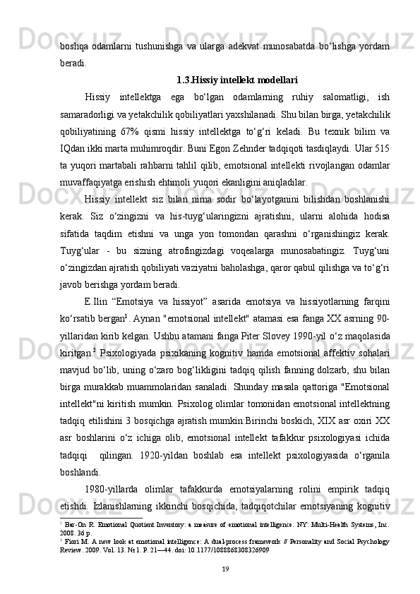 boshqa   odamlarni   tushunishga   va   ularga   adekvat   munosabatda   bo‘lishga   yordam
beradi.
1.3.Hissiy intellekt modellari
Hissiy   intellektga   ega   bo‘lgan   odamlarning   ruhiy   salomatligi,   ish
samaradorligi va yetakchilik qobiliyatlari yaxshilanadi. Shu bilan birga, yetakchilik
qobiliyatining   67%   qismi   hissiy   intellektga   to‘g‘ri   keladi.   Bu   texnik   bilim   va
IQdan ikki marta muhimroqdir. Buni Egon Zehnder tadqiqoti tasdiqlaydi. Ular 515
ta yuqori martabali rahbarni tahlil qilib, emotsional  intellekti rivojlangan odamlar
muvaffaqiyatga erishish ehtimoli yuqori ekanligini aniqladilar. 
Hissiy   intellekt   siz   bilan   nima   sodir   bo‘layotganini   bilishdan   boshlanishi
kerak.   Siz   o‘zingizni   va   his-tuyg‘ularingizni   ajratishni,   ularni   alohida   hodisa
sifatida   taqdim   etishni   va   unga   yon   tomondan   qarashni   o‘rganishingiz   kerak.
Tuyg‘ular   -   bu   sizning   atrofingizdagi   voqealarga   munosabatingiz.   Tuyg‘uni
o‘zingizdan ajratish qobiliyati vaziyatni baholashga, qaror qabul qilishga va to‘g‘ri
javob berishga yordam beradi. 
E.Ilin   “ Emotsiya   va   hissiyot”   asarida   emotsiya   va   hissiyotlarning   farqini
ko‘rsatib bergan 1
.   Aynan "emotsional intellekt" atamasi esa fanga XX asrning 90-
yillaridan kirib kelgan. Ushbu atamani fanga Piter Slovey 1990-yil  o‘ z ma q olasida
kiritgan. 2
  Psixologiyada   psixikaning   kognitiv   h amda   emotsional   affektiv   sohalari
mavjud bo‘lib, uning o‘zaro bog‘likligini  tadqiq qilish  fanning dolzarb, shu  bilan
birga  murakkab  muammolaridan sanaladi.   Shunday masala   qattoriga  "Emotsional
intellekt"ni kiritish mumkin. Psixolog olimlar tomonidan emotsional  intellektning
tadqiq etilishini 3 bosqichga ajratish mumkin:Birinchi boskich, XIX asr oxiri XX
asr   boshlarini   o‘z   ichiga   olib,   emotsional   intellekt   tafakkur   psixologiyasi   ichida
tadqiqi     qilingan.   1920-yildan   boshlab   esa   intellekt   psixologiyasida   o‘rganila
boshlandi .  
1980-yillarda   olimlar   tafakkurda   emotsiyalarning   rolini   empirik   tadqiq
etishdi.   Izlanishlarning   ikkinchi   bos q ichida,   tad q i q otchilar   emotsiyaning   kognitiv
1
  Bar-On  R.  Emotional   Quotient   Inventory:  a   measure  of  emotional  intelligence.   NY:   Multi-Health  Systems,  Inc.
2008. 36 p.
2
  Fiori  M.  A new   look  at  emotional   intelligence:  A  dual-process  framework   //   Personality  and  Social  Psychology
Review. 2009. Vol. 13. № 1. P. 21—44. doi: 10.1177/1088868308326909
19 