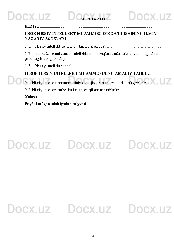 MUNDARIJA
KIRISH.....................................................................................................................
I BOB  HISSIY INTELLEKT MUAMMOSI O‘RGANILISHINING ILMIY-
NAZARIY ASOSLARI…………………………………………………………….
1.1. Hissiy intellekt va uning ijtimoiy ahamiyati……………………………….....
1.2. Shaxsda   emotsional   intellektining   rivojlanishida   o‘z-o‘zini   anglashning
psixologik o‘ziga xosligi…………………………………………………………….
1.3. Hissiy intellekt modellari…………………………………………………….
II BOB  HISSIY INTELLEKT MUAMMOSINING AMALIY TAHLILI
2.1.  Hissiy intellekt muammosining xorijiy olimlar tomonidan o‘rganilishi………..
2.2.   Hissiy intellect bo‘yicha ishlab chiqilgan metodikalar …………………………
Xulosa……………………………………………………………………………….
Foydalanilgan adabiyotlar ro‘yxati……………………………………………….
2 