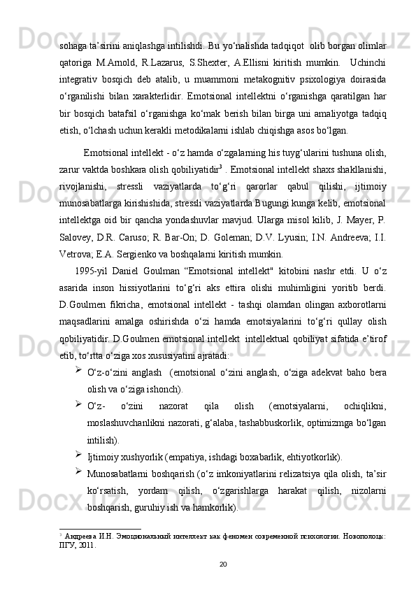 so h aga ta’sirini ani q lashga intilishdi. Bu yo‘nalishda tad qiqot     olib borgan olimlar
q atoriga   M.Arnold,   R.Lazarus,   S.Shexter,   A.Ellisni   kiritish   mumkin.     Uchinchi
integrativ   bos q ich   deb   atalib,   u   muammoni   metakognitiv   psixologiya   doirasida
o‘ rganilishi   bilan   xarakterlidir.   E motsional   intellektni   o‘ rganishga   q aratilgan   h ar
bir   bos q ich   batafsil   o‘ rganishga   k o‘ mak   berish   bilan   birga   uni   amaliyotga   tad qiq
etish,  o‘ lchash uchun kerakli  m etodikalarni ishlab chi q ishga asos b o‘ lgan.
Emotsional intellekt -  o‘ z  h amda  o‘ zgalarning  h is tuy g‘ ularini tushuna olish,
zarur vaktda boshkara olish  q obiliyatidir 3
 . Emotsional intellekt shaxs shakllanishi,
rivojlanishi,   stressli   vaziyatlarda   t o‘g‘ ri   q arorlar   q abul   q ilishi,   ijtimoiy
munosabatlarga kirishishida, stressli vaziyatlarda Bugungi kunga kelib, emotsional
intellektga  oid   bir   qancha   yondashuvlar   mavjud.  Ularga   misol   kilib,   J.   Mayer,  P.
Salovey,  D.R.  Caruso;   R.  Bar-On;  D.  Goleman;  D.V.   Lyusin;  I.N.  Andreeva;  I.I.
Vetrova; E.A. Sergienko va bosh q alarni kiritish mumkin.
1995-yil   Daniel   Goulman   “Emotsional   intellekt"   kitobini   nashr   etdi.   U   o‘ z
asarida   inson   h issiyotlarini   t o‘g‘ ri   aks   ettira   olishi   muhimligini   yoritib   berdi.
D.Goulmen   fikricha,   e motsional   intellekt   -   tash q i   olamdan   olingan   axborotlarni
ma q sadlarini   amalga   oshirishda   o‘ zi   h amda   emotsiyalarini   t o‘g‘ ri   q ullay   olish
q obiliyatidir. D.Goulmen  e motsional intellekt  intellektual  q obiliyat sifatida e’tirof
etib,  to‘rtta o‘ ziga xos xususiyatini ajratadi:

O‘ z- o‘ zini   anglash     (emotsional   o‘ zini   anglash,   o‘ ziga   adekvat   ba h o   bera
olish va  o‘ ziga ishonch) .

O‘z -   o‘zini   nazorat   qila   olish   (emotsiyalarni,   ochiqlikni,
moslashuvchanlikni nazorati, g‘alaba, tashabbuskorlik, optimizmga bo‘lgan
intilish).

Ijtimoiy  x ushyorlik (empatiya, ishdagi boxabarlik, ehtiyotkorlik).

Munosabatlarni  boshqarish (o‘z imkoniyatlarini relizatsiya qila olish, ta’sir
ko‘rsatish,   yordam   qilish,   o‘zgarishlarga   harakat   qilish,   nizolarni
boshqarish, guruhiy ish va hamkorlik).
3
  Андреева   И.Н.   Эмоциональный   интеллект   как   феномен   современной   психологии.   Новополоцк:
ПГУ, 2011.
20 