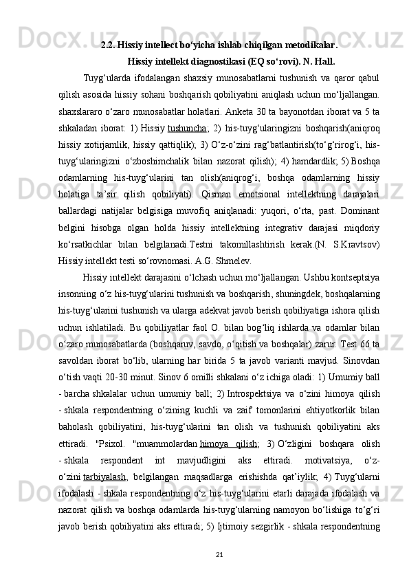 2.2. Hissiy intellect bo‘yicha ishlab chiqilgan metodikalar.
Hissiy intellekt diagnostikasi (EQ so‘rovi). N. Hall.
Tuyg‘ularda   ifodalangan   shaxsiy   munosabatlarni   tushunish   va   qaror   qabul
qilish asosida hissiy  sohani  boshqarish qobiliyatini aniqlash uchun mo‘ljallangan.
shaxslararo o‘zaro munosabatlar holatlari. Anketa 30 ta bayonotdan iborat va 5 ta
shkaladan   iborat:   1)   Hissiy   tushuncha ;   2)   his-tuyg‘ularingizni   boshqarish(aniqroq
hissiy   xotirjamlik,   hissiy   qattiqlik);   3)   O‘z-o‘zini   rag‘batlantirish(to‘g‘rirog‘i,  his-
tuyg‘ularingizni   o‘zboshimchalik   bilan   nazorat   qilish);   4)   hamdardlik;   5)   Boshqa
odamlarning   his-tuyg‘ularini   tan   olish(aniqrog‘i,   boshqa   odamlarning   hissiy
holatiga   ta’sir   qilish   qobiliyati).   Qisman   emotsional   intellektning   darajalari
ballardagi   natijalar   belgisiga   muvofiq   aniqlanadi:   yuqori,   o‘rta,   past.   Dominant
belgini   hisobga   olgan   holda   hissiy   intellektning   integrativ   darajasi   miqdoriy
ko‘rsatkichlar   bilan   belgilanadi.Testni   takomillashtirish   kerak.(N.   S.Kravtsov)
Hissiy intellekt testi so‘rovnomasi. A.G. Shmelev.  
Hissiy intellekt darajasini o‘lchash uchun mo‘ljallangan. Ushbu kontseptsiya
insonning o‘z his-tuyg‘ularini   tushunish va boshqarish , shuningdek, boshqalarning
his-tuyg‘ularini tushunish va ularga adekvat javob berish qobiliyatiga ishora qilish
uchun   ishlatiladi.   Bu   qobiliyatlar   faol   O.   bilan   bog liq   ishlarda   va   odamlar   bilanʻ
o zaro munosabatlarda (boshqaruv, savdo, o qitish va boshqalar) zarur. Test 66 ta	
ʻ ʻ
savoldan   iborat   bo‘lib,   ularning   har   birida   5   ta   javob   varianti   mavjud.   Sinovdan
o‘tish vaqti 20-30 minut. Sinov 6 omilli shkalani o‘z ichiga oladi: 1)   Umumiy ball
-   barcha   shkalalar   uchun   umumiy   ball ;   2)   Introspektsiya   va   o‘zini   himoya   qilish
-   shkala   respondentning   o‘zining   kuchli   va   zaif   tomonlarini   ehtiyotkorlik   bilan
baholash   qobiliyatini,   his-tuyg‘ularini   tan   olish   va   tushunish   qobiliyatini   aks
ettiradi.   "Psixol.   "muammolardan   himoya   qilish ;   3)   O‘zligini   boshqara   olish
-   shkala   respondent   int   mavjudligini   aks   ettiradi.   motivatsiya,   o‘z-
o‘zini   tarbiyalash ,   belgilangan   maqsadlarga   erishishda   qat’iylik;   4)   Tuyg‘ularni
ifodalash   -   shkala   respondentning   o‘z   his-tuyg‘ularini   etarli   darajada   ifodalash   va
nazorat   qilish   va   boshqa   odamlarda   his-tuyg‘ularning   namoyon   bo‘lishiga   to‘g‘ri
javob berish qobiliyatini aks ettiradi; 5)   Ijtimoiy sezgirlik -   shkala respondentning
21 
