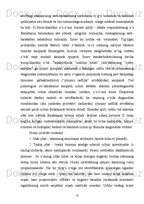 atrofdagi odamlarning xatti-harakatining motivlarini to‘g‘ri tushunish va baholash
qobiliyatini aks ettiradi   va shu tushunchaga asoslanib , ularga adekvat munosabatda
bo‘ladi;   6)   Sezuvchanlikni   o‘z-o‘zini   hurmat   qilish   -   shkala   respondentning   o‘z
fazilatlarini   baholashini   aks   ettiradi:   sezgirlik,   tushuncha,   boshqalarning   xatti-
harakatlari   sabablarini   tushunish.   Sinov   bir   nechta   edi.   versiyalari.   Yig‘ilgan
protokollar   asosida   faktorli   tahlil   o‘tkazildi,   to-ry   usulning   mavjud   tekstura
tuzilishi   aniqlandi.   Shuningdek ,   birinchi   versiyani   yangilashdan   so‘ng,   testdan
o‘tish   vaqti   sezilarli   darajada   qisqardi.   Sinov   standartlashtirishning   barcha
bosqichlaridan   o‘tdi.   Tashkilotlarda   "imtihon   holati"   (sub’ektlarning   "ijobiy
natijalar"   ga   yuqori   qiziqishi)   sharoitida   o‘tkazilgan   ushbu   test-so‘rovnomaning
diagnostika imkoniyatlarini bir qator o‘rganish jarayonida testning past darajadagi
himoyasi.   qalbakilashtirish   (“ijtimoiy   naflilik”   artefaktidan)   aniqlandi.   Test
psixologiya   yo‘nalishlarini   aniqlash   uchun   kattalar   shaxsini   psixodiagnostik
tadqiqotlar   uchun   ishlatilishi   mumkin.   yordam,   o‘z-o‘zini   bilish.   Ekspertiza
holatida   (kasbiy   tanlash   va   sertifikatlash)   bir   vaqtning   o‘zida   diagnostika
vositalaridan   (shu   jumladan   proyektiv   usullardan)   ijtimoiy   naflilik   artefaktini
nazorat qilish uchun foydalanish tavsiya etiladi. Shunday qilib, ushbu test anketasi
sifat   testi   sifatida   foydalanish   tavsiya   etiladi.   faoliyat   sohasi   bevosita   O.   bilan
bog liq   bo lgan   mutaxassislarni   (ʻ ʻ menejerlar ,   savdo   bo yicha   menejerlar,   biznes-	ʻ
trenerlar va boshqalar) tanlash va baholash uchun qo shimcha diagnostika vositasi.	
ʻ
Hissiy intellekt vositalari: 
1. Ichki jihat – shaxsning emotsional salohiyati (tajriba bilan to‘planadi); 
2.   Tashqi   jihat   -   texnik   tomonni   amalga   oshirish   uchun   operatsiyalar   (u
mashg‘ulotlarda,   akme   mashqlarida   rivojlanadi).   Hissiy   intellektni   shakllantirish
jarayoni   -   bu   o‘zining   ichki   holati   va   aloqa   sherigini   anglash,   boshqa   odamning
tashqi   hissiy   holatini   aks   ettirish.   Hissiy   intellektning   natijasi   shaxsning   ruhiy
neoplazmalaridir.   Har   bir   tuyg‘u   o‘ziga   xos   identifikatsiya   qilinadigan   signallar
tizimini   o‘z   ichiga   oladi   -   hissiy   ma’lumotlar,   ular   ham   insoniy   aloqa   kanallari
orqali,   ham   proprioseptiv,   affektiv   va   kognitiv   kanallar   yordamida   assotsiativ
signallarning   noyob   naqshlari   orqali   uzatilishi   mumkin.   Ushbu   turdagi   hissiy
22