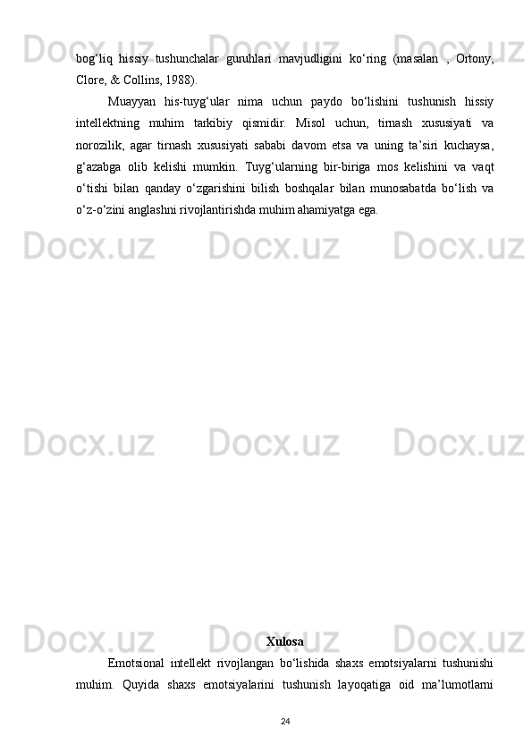 bog‘liq   hissiy   tushunchalar   guruhlari   mavjudligini   ko‘ring   (masalan   ,   Ortony,
Clore,  &  Collins,  1988).
Muayyan   his-tuyg‘ular   nima   uchun   paydo   bo‘lishini   tushunish   hissiy
intellektning   muhim   tarkibiy   qismidir.   Misol   uchun,   tirnash   xususiyati   va
norozilik,   agar   tirnash   xususiyati   sababi   davom   etsa   va   uning   ta’siri   kuchaysa,
g‘azabga   olib   kelishi   mumkin.   Tuyg‘ularning   bir-biriga   mos   kelishini   va   vaqt
o‘tishi   bilan   qanday   o‘zgarishini   bilish   boshqalar   bilan   munosabatda   bo‘lish   va
o‘z-o‘zini anglashni rivojlantirishda muhim ahamiyatga ega.
Xulosa
Emotsional   intellekt   rivojlangan   bo‘lishida   shaxs   emotsiyalarni   tushunishi
muhim.   Quyida   shaxs   emotsiyalarini   tushunish   layoqatiga   oid   ma’lumotlarni
24 