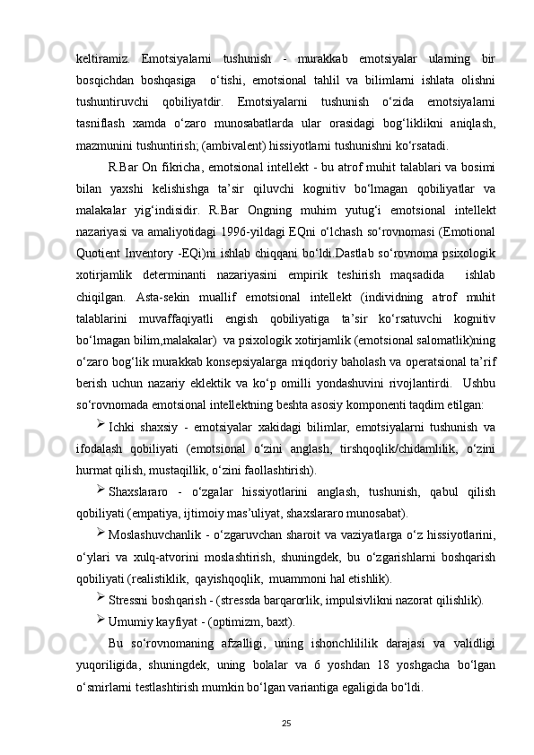 keltiramiz.   Emotsiyalarni   tushunish   -   murakkab   emotsiyalar   ularning   bir
bosqichdan   boshqasiga     o‘tishi,   emotsional   tahlil   va   bilimlarni   ishlata   olishni
tushuntiruvchi   qobiliyatdir.   Emotsiyalarni   tushunish   o‘zida   emotsiyalarni
tasniflash   xamda   o‘zaro   munosabatlarda   ular   orasidagi   bog‘liklikni   aniqlash,
mazmunini tushuntirish; (ambivalent) hissiyotlarni tushunishni ko‘rsatadi.
R.Bar  On fikricha, emotsional  intellekt  - bu atrof  muhit talablari va bosimi
bilan   yaxshi   kelishishga   ta’sir   qiluvchi   kognitiv   bo‘lmagan   qobiliyatlar   va
malakalar   yig‘indisidir.   R.Bar   Ongning   muhim   yutug‘i   emotsional   intellekt
nazariyasi va amaliyotidagi  1996-yildagi EQni o‘lchash so‘rovnomasi  (Emotional
Quotient Inventory -EQi)ni ishlab chiqqani  bo‘ldi.Dastlab so‘rovnoma psixologik
xotirjamlik   determinanti   nazariyasini   empirik   teshirish   maqsadida     ishlab
chiqilgan.   Asta-sekin   muallif   emotsional   intellekt   (individning   atrof   muhit
talablarini   muvaffaqiyatli   engish   qobiliyatiga   ta’sir   ko‘rsatuvchi   kognitiv
bo‘lmagan bilim,malakalar)  va psixologik xotirjamlik (emotsional salomatlik)ning
o‘zaro bog‘lik murakkab konsepsiyalarga miqdoriy baholash va operatsional ta’rif
berish   uchun   nazariy   eklektik   va   ko‘p   omilli   yondashuvini   rivojlantirdi.     Ushbu
so‘rovnomada emotsional intellektning beshta asosiy komponenti taqdim etilgan:
Ichki   shaxsiy   -   emotsiyalar   xakidagi   bilimlar,   emotsiyalarni   tushunish   va
ifodalash   qobiliyati   (emotsional   o‘zini   anglash,   tirshqoqlik/chidamlilik,   o‘zini
hurmat  q ilish, mustaqillik, o‘zini faollashtirish).
Shaxslararo   -   o‘zgalar   hissiyotlarini   anglash,   tushunish,   qabul   qilish
qobiliyati (empatiya, ijtimoiy mas’uliyat, shaxslararo munosabat).
Moslashuvchanlik  - o‘zgaruvchan sharoit  va vaziyatlarga o‘z hissiyotlarini,
o‘ylari   va   xulq-atvorini   moslashtirish,   shuningdek,   bu   o‘zgarishlarni   boshqarish
qobiliyati (realistiklik,    qayishqoqlik,    muammoni  h al etishlik).
Stressni bosh q arish - (stressda bar q arorlik, impulsivlikni nazorat  q ilishlik).
Umumiy kayfiyat - (optimizm, baxt).
Bu   so‘rovnomaning   afzalligi,   uning   ishonchlililik   darajasi   va   validligi
yuqoriligida,   shuningdek,   uning   bolalar   va   6   yoshdan   18   yoshgacha   bo‘lgan
o‘smirlarni testlashtirish mumkin bo‘lgan variantiga egaligida bo‘ldi.   
25