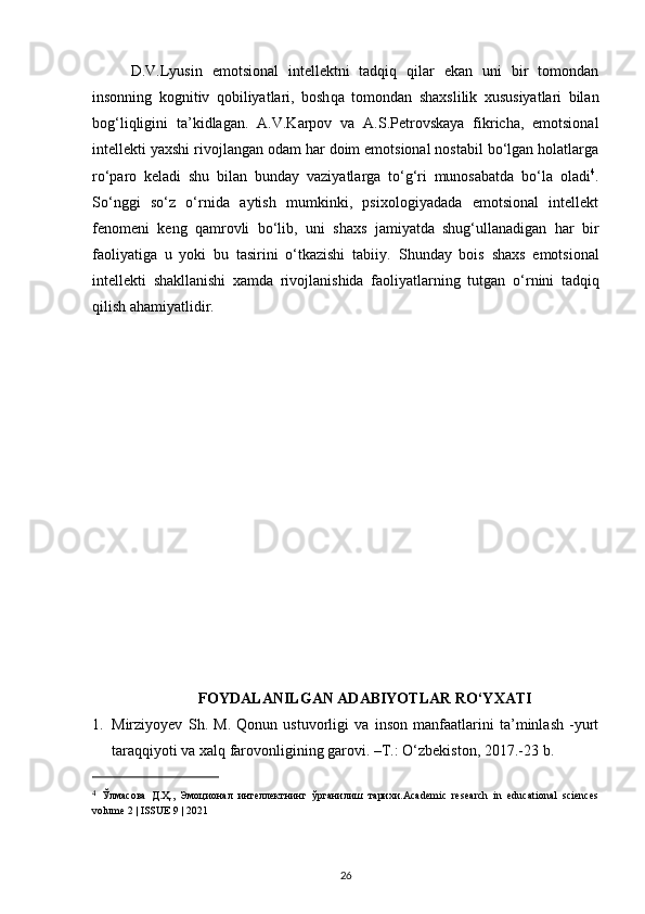D.V.Lyusin   emotsional   intellektni   tadqiq   qilar   ekan   uni   bir   tomondan
insonning   kognitiv   qobiliyatlari,   bosh q a   tomondan   shaxslilik   xususiyatlari   bilan
bog‘liqligini   ta’kidlagan.   A.V.Karpov   va   A.S.Petrovskaya   fikricha,   emotsional
intellekti yaxshi rivojlangan odam har doim emotsional nostabil bo‘lgan holatlarga
ro‘paro   keladi   shu   bilan   bunday   vaziyatlarga   to‘g‘ri   munosabatda   bo‘la   oladi 4
.
So‘nggi   so‘z   o‘rnida   aytish   mumkinki,   psixologiyadada   emotsional   intellekt
fenomeni   keng   qamrovli   bo‘lib,   uni   shaxs   jamiyatda   shug‘ullanadigan   har   bir
faoliyatiga   u   yoki   bu   tasirini   o‘tkazishi   tabiiy.   Shunday   bois   shaxs   emotsional
intellekti   shakllanishi   xamda   rivojlanishida   faoliyatlarning   tutgan   o‘ rnini   tad qiq
q ilish a h amiyatlidir.
FOYDALANILGAN ADABIYOTLAR RO‘YXATI
1. Mirziyoyev   S h .   M.   Qonun   ustuvorligi   va   inson   manfaatlarini   ta’minlash   -yurt
taraqqiyoti va xalq farovonligining garovi. –Т.: O‘zbekiston, 2017 . -23 b .
4
  Ўлмасова   Д.Ҳ.,   Эмоционал   интеллектнинг   ўрганилиш   тарихи.Аcademic   research   in   educational   sciences
volume 2 | ISSUE 9 | 2021
26