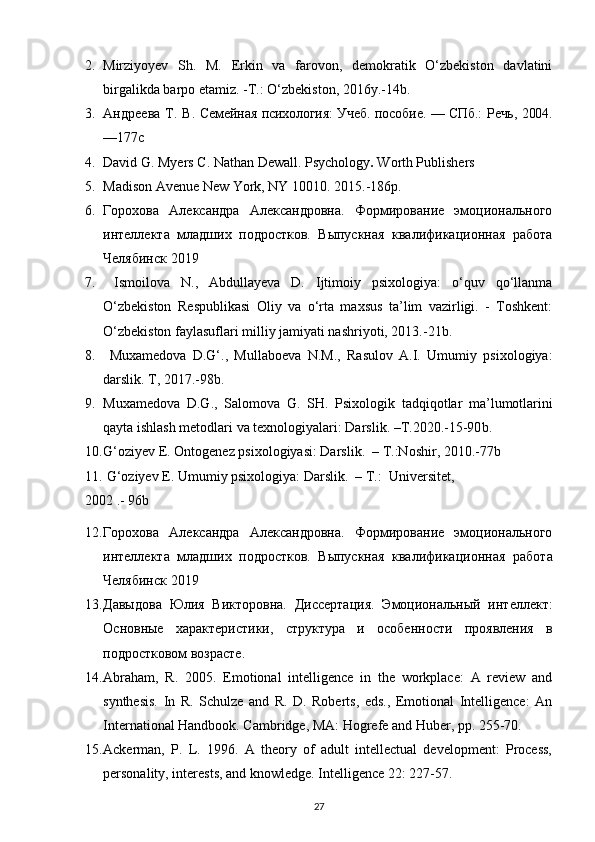 2. Mirziyoyev   Sh.   M.   Erkin   va   farovon,   demokratik   O‘zbekiston   davlatini
birgalikda barpo etamiz.  - T.: O‘zbekiston, 2016y. - 14b.
3. Андреева  Т. В.   Семейная психология: Учеб. пособие. — СПб.: Речь, 2004.
—177 c
4. David G. Myers   C. Nathan Dewall.  Psychology .  Worth Publishers
5. Madison Avenue New York, NY 10010.  2015.-186 p .
6. Горохова   Александра   Александровна.   Формирование   эмоционального
интеллекта   младших   подростков.   Выпускная   квалификационная   работа
Челябинск   2019
7.   Ismoilova   N.,   Abdullayeva   D.   Ijtimoiy   psixologiya:   o‘quv   qo‘llanma
O‘zbekiston   Respublikasi   Oliy   va   o‘rta   maxsus   ta’lim   vazirligi.   -   Toshkent:
O‘zbekiston faylasuflari milliy jamiyati nashriyoti, 2013.-21b.
8.   Muxamedova   D.G‘.,   Mullaboeva   N.M.,   Rasulov   A.I.   Umumiy   psixologiya:
darslik. T, 2017.-98b.
9. Muxamedova   D . G .,   Salomova   G .   SH .   Psixologik   tadqiqotlar   ma ’ lumotlarini
qayta   ishlash   metodlari   va   texnologiyalari :  Darslik . – T .2020.-15-90 b .
10. G‘oziyev E. Ontogenez psixologiyasi: Darslik.  – T.:Noshir, 2010.-77b
11.   G‘oziyev E. Umumiy psixologiya: Darslik.  – T.:  Universitet, 
2002 .- 96b
12. Горохова   Александра   Александровна.   Формирование   эмоционального
интеллекта   младших   подростков.   Выпускная   квалификационная   работа
Челябинск   2019
13. Давыдова   Юлия   Викторовна.   Диссертация.   Эмоциональный   интеллект:
O сновные   характеристики,   структура   и   особенности   проявления   в
подростковом возрасте.
14. Abraham,   R.   2005.   Emotional   intelligence   in   the   workplace:   A   review   and
synthesis.   In   R.   Schulze   and   R.   D.   Roberts,   eds.,   Emotional   Intelligence:   An
International Handbook. Cam bridge, MA: Hogrefe and Huber, pp. 255-70.
15. Ackerman,   P.   L.   1996.   A   theory   of   adult   intellectual   development:   Process,
personality, interests, and knowledge. Intelligence 22: 227-57.
27 