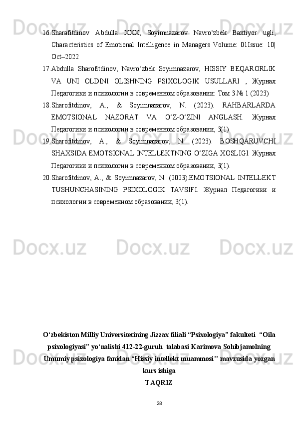 16. Sharafitdinov   Abdulla   XXX,   Soyimnazarov   Navro‘zbek   Baxtiyor   ugli,
Characteristics   of   Emotional   Intelligence   in   Managers   Volume:   01Issue:   10|
Oct–2022
17. Abdulla   Sharofitdinov,   Navro‘zbek   Soyimnazarov,   HISSIY   BEQARORLIK
VA   UNI   OLDINI   OLISHNING   PSIXOLOGIK   USULLARI   ,   Журнал
Педагогики и психологии в современном образовании: Том 3 № 1 (2023)
18. Sharofitdinov,   A.,   &   Soyimnazarov,   N.   (2023).   RAHBARLARDA
EMOTSIONAL   NAZORAT   VA   O‘Z-O‘ZINI   ANGLASH.   Журнал
Педагогики и психологии в современном образовании, 3(1)
19. Sharofitdinov,   A.,   &   Soyimnazarov,   N.   (2023).   BOSHQARUVCHI
SHAXSIDA EMOTSIONAL INTELLEKTNING O‘ZIGA XOSLIGI. Журнал
Педагогики и психологии в современном образовании, 3(1).
20. Sharofitdinov,   A.,   &   Soyimnazarov,   N.   (2023).EMOTSIONAL   INTELLEKT
TUSHUNCHASINING   PSIXOLOGIK   TAVSIFI.   Журнал   Педагогики   и
психологии в современном образовании, 3(1).
O‘zbekiston Milliy Universitetining Jizzax filiali “Psixologiya” fakulteti    “ Oila
p sixologiyasi”  yo‘nalishi 412 -2 2 -guruh  talabasi  Karimova Sohibjamolning
Umumiy psixologiya  fanidan  “ Hissiy intellekt muammosi ’’  mavzusida yozgan
kurs ishiga
TAQRIZ
28 