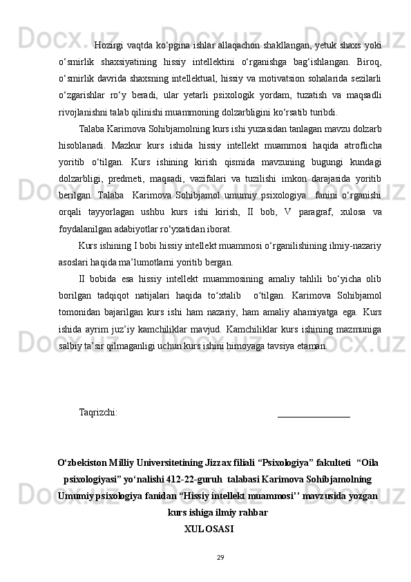 Hozirgi vaqtda ko‘pgina ishlar allaqachon shakllangan, yetuk shaxs yoki
o‘smirlik   shaxsiyatining   hissiy   intellektini   o‘rganishga   bag‘ishlangan.   Biroq,
o‘smirlik davrida shaxsning intellektual, hissiy va motivatsion sohalarida sezilarli
o‘zgarishlar   ro‘y   beradi,   ular   yetarli   psixologik   yordam,   tuzatish   va   maqsadli
rivojlanishni talab qilinishi muammoning dolzarbligini ko‘rsatib turibdi. 
Talaba   Karimova Sohibjamolning kurs ishi yuzasidan tanlagan mavzu dolzarb
hisoblanadi.   Mazkur   kurs   ishida   hissiy   intellekt   muammosi   haqida   atroflicha
yoritib   o‘tilgan.   Kurs   ishining   kirish   qismida   mavzuning   bugungi   kundagi
dolzarbligi,   predmeti,   maqsadi,   vazifalari   va   tuzilishi   imkon   darajasida   yoritib
berilgan.   Talaba     Karimova   Sohibjamol   umumiy   psixologiya     fanini   o‘rganishi
orqali   tayyorlagan   ushbu   kurs   ishi   kirish,   II   bob,   V   paragraf,   xulosa   va
foydalanilgan adabiyotlar ro‘yxatidan iborat.
Kurs ishining I bobi hissiy intellekt muammosi o‘rganilishining ilmiy-nazariy
asoslari haqida ma’lumotlarni yoritib bergan.
II   bobida   esa   hissiy   intellekt   muammosining   amaliy   tahlili   bo‘yicha   olib
borilgan   tadqiqot   natijalari   haqida   to xtalibʻ     o tilgan	ʻ .   Karimova   Sohibjamol
tomonidan   bajarilgan   kurs   ishi   ham   nazariy,   ham   amaliy   ahamiyatga   ega.   Kurs
ishida   ayrim   juz’iy   kamchiliklar   mavjud.   Kamchiliklar   kurs   ishining   mazmuniga
salbiy  ta’sir qilmaganligi uchun kurs ishini himoyaga tavsiya etaman.
Taqrizchi:                                                                     _______________
O‘zbekiston Milliy Universitetining Jizzax filiali “Psixologiya” fakulteti    “ Oila
p sixologiyasi”  yo‘nalishi 412 -2 2 -guruh  talabasi  Karimova Sohibjamolning
Umumiy psixologiya  fanidan  “ Hissiy intellekt muammosi ’’  mavzusida yozgan
kurs ishiga ilmiy rahbar
                                                     XULOSASI
29