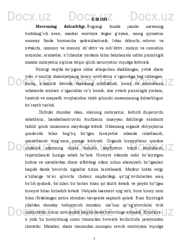 KIRISH
Mavzuning   dolzarbligi.   Bugungi   kunda   jamiki   narsaning
boshlang‘ich   asosi,   manbai   emotsiya   degan   g‘oyani,   uning   qiymatini
umumiy   fonda   birmuncha   qadrsizlantiradi,   lekin   ikkinchi,   ustuvor   va
yetakchi ,   umumiy   va   xususiy   ob’ektiv   va   sub’ektiv,   muhim   va   nomuhim
mezonlar, alomatlar, o‘lchamlar yordami  bilan baholanishi  ushbu psixologik
masala mohiyatini oqilona talqin qilish zaruriyatini vujudga keltiradi.
Hozirgi   vaqtda   ko‘pgina   ishlar   allaqachon   shakllangan,   yetuk   shaxs
yoki   o‘smirlik   shaxsiyatining   hissiy   intellektini   o‘rganishga   bag‘ishlangan.
Biroq,   o‘smirlik   davrida   shaxsning   intellektual,   hissiy   va   motivatsion
sohalarida   sezilarli   o‘zgarishlar   ro‘y   beradi,   ular   yetarli   psixologik   yordam,
tuzatish   va   maqsadli   rivojlanishni   talab   qilinishi   muammoning   dolzarbligini
ko‘rsatib turibdi. 
  Xolbuki   shunday   ekan,   ularning   mohiyatini,   keltirib   chiqaruvchi
sabablarni ,   harakatlantiruvchi   kuchlarini   muayyan   dalillarga   asoslanib
tashlil   qilish   muammosi   maydonga   keladi.   Odamning   organik   ehtiyojlarini
qondirishi   bilan   bog‘liq   bo‘lgan   hissiyotlar   odamda   rohatlanish,
qanoatlanish   tuyg‘usini   yuzaga   keltiradi.   Organik   hissiyotlarni   qondira
olmaslik   odamning   ruhini   tushirib,   kayfiyatini   buzib,   azoblanish,
toqatsizlanish   hissiga   sabab   bo‘ladi.   Hissiyot   odamda   sodir   bo‘layotgan
hodisa   va   narsalardan   shaxs   sifatidagi   odam   uchun   ahamiyatli   bo‘lganlari
haqida   darak   beruvchi   signallar   tizimi   hisoblanadi.   Mazkur   holda   sezgi
a’zolariga   ta’sir   qiluvchi   cheksiz   miqdordagi   qo‘zg‘ovchilardan   aniq
bo‘lib   ajraladi ,   ba’zilari   bir-birlari   bilan   qo‘shilib   ketadi   va   paydo   bo‘lgan
hissiyot   bilan   birlashib   ketadi.   Natijada   taassurot   uyg‘otib,   biror   hissiy   nom
bilan ifodalangan  xotira obrazlari  tariqasida  saqlanib  qoladi. Buni  fiziologik
jihatdan   shunday   tushuntirish   mumkin:   ma’lum   qo‘zg‘atuvchilar   tirik
mavjudotlar uchun xotirjamlik haqida darak beruvchiga aylanadi. Emotsiya -
u   yoki   bu   hissiyotning   inson   tomonidan   bevosita   kechirilishi   jarayonidan
iboratdir.   Masalan,   shaxs   tomonidan   musiqani   sevish   emotsiyani   vujudga
3