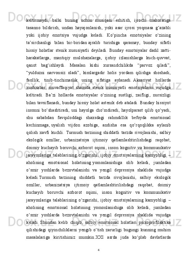 keltirmaydi,   balki   buning   uchun   musiqani   eshitish,   ijrochi   mahoratiga
tasanno   bildirish,   undan   hayajonlanish,   yoki   asar   ijrosi   yoqmasa   g‘azabli
yoki   ijobiy   emotsiya   vujudga   keladi.   Ko‘pincha   emotsiyalar   o‘zining
ta’sirchanligi   bilan   bir-biridan   ajralib   turishiga   qaramay ,   bunday   sifatli
hissiy   holatlar   stenik   xususiyatli   deyiladi.   Bunday   emotsiyalar   dadil   xatti-
harakatlarga,   mantiqiy   mulohazalarga,   ijobiy   izlanishlarga   kuch-quvvat,
qanot   bag‘ishlaydi.   Masalan   kishi   xursandchilikda   “parvoz   qiladi”,
“yulduzni   narvonsiz   oladi”,   kimlargadir   holis   yordam   qilishga   shoshadi,
faollik,   tinib-tinchimaslik   uning   sifatiga   aylanadi.   Aksariyat   hollarda
xushxabar ,   muvaffaqiyat   shaxsda   stenik   xususiyatli   emotsiyalarni   vujudga
keltiradi.   Ba’zi   hollarda   emotsiyalar   o‘zining   sustligi,   zaifligi,   nursizligi
bilan   tavsiflanadi,   bunday   hissiy   holat   astenik   deb   ataladi.   Bunday   hissiyot
insonni   bo‘shashtiradi,   uni   hayolga   cho‘mdiradi,   hayolparast   qilib   qo‘yadi,
shu   sababdan   favquloddagi   shaxsdagi   rahmdillik   befoyda   emotsional
kechinmaga,   uyalish   vijdon   azobiga ,   andisha   esa   qo‘rqoqlikka   aylanib
qolish   xavfi   kuchli.   Turmush   tarzining   shiddatli   tarzda   rivojlanishi,   salbiy
ekologik   omillar,   urbanizatsiya   ijtimoiy   qatlamlashtirilishdagi   raqobat,
doimiy   kuchayib   boruvchi   axborot   oqimi,   inson   kognitiv   va   kommunikativ
jarayonlariga   talablarining   o‘zgarishi,   ijobiy   emotsiyalarning   kamyobligi   –
aholining   emotsional   holatining   yomonlanishiga   olib   keladi ,   jumladan
o‘smir   yoshlarda   bezovtalanishi   va   yengil   depressiya   shaklida   vujudga
keladi.Turmush   tarzining   shiddatli   tarzda   rivojlanishi,   salbiy   ekologik
omillar,   urbanizatsiya   ijtimoiy   qatlamlashtirilishdagi   raqobat,   doimiy
kuchayib   boruvchi   axborot   oqimi,   inson   kognitiv   va   kommunikativ
jarayonlariga   talablarining   o‘zgarishi,   ijobiy   emotsiyalarning   kamyobligi   –
aholining   emotsional   holatining   yomonlanishiga   olib   keladi,   jumladan
o‘smir   yoshlarda   bezovtalanishi   va   yengil   depressiya   shaklida   vujudga
keladi.   Shundan   kelib   chiqib ,   salbiy   emotsional   holatlari   psixoprofilaktika
qilishidagi   qiyinchiliklarni   yengib   o‘tish   zarurligi   bugungi   kunning   muhim
masalalariga   kiritishimiz   mumkin. XXI   asrda   juda   ko‘plab   davlatlarda
4 