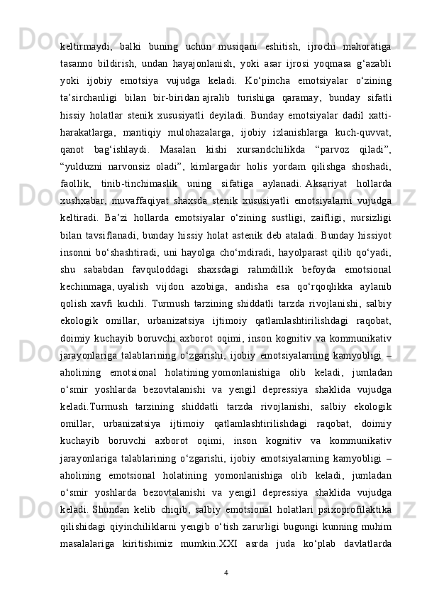 keltirmaydi,   balki   buning   uchun   musiqani   eshitish,   ijrochi   mahoratiga
tasanno   bildirish,   undan   hayajonlanish,   yoki   asar   ijrosi   yoqmasa   g‘azabli
yoki   ijobiy   emotsiya   vujudga   keladi.   Ko‘pincha   emotsiyalar   o‘zining
ta’sirchanligi   bilan   bir-biridan   ajralib   turishiga   qaramay ,   bunday   sifatli
hissiy   holatlar   stenik   xususiyatli   deyiladi.   Bunday   emotsiyalar   dadil   xatti-
harakatlarga,   mantiqiy   mulohazalarga,   ijobiy   izlanishlarga   kuch-quvvat,
qanot   bag‘ishlaydi.   Masalan   kishi   xursandchilikda   “parvoz   qiladi”,
“yulduzni   narvonsiz   oladi”,   kimlargadir   holis   yordam   qilishga   shoshadi,
faollik,   tinib-tinchimaslik   uning   sifatiga   aylanadi.   Aksariyat   hollarda
xushxabar ,   muvaffaqiyat   shaxsda   stenik   xususiyatli   emotsiyalarni   vujudga
keltiradi.   Ba’zi   hollarda   emotsiyalar   o‘zining   sustligi,   zaifligi,   nursizligi
bilan   tavsiflanadi,   bunday   hissiy   holat   astenik   deb   ataladi.   Bunday   hissiyot
insonni   bo‘shashtiradi,   uni   hayolga   cho‘mdiradi,   hayolparast   qilib   qo‘yadi,
shu   sababdan   favquloddagi   shaxsdagi   rahmdillik   befoyda   emotsional
kechinmaga,   uyalish   vijdon   azobiga ,   andisha   esa   qo‘rqoqlikka   aylanib
qolish   xavfi   kuchli.   Turmush   tarzining   shiddatli   tarzda   rivojlanishi,   salbiy
ekologik   omillar,   urbanizatsiya   ijtimoiy   qatlamlashtirilishdagi   raqobat,
doimiy   kuchayib   boruvchi   axborot   oqimi,   inson   kognitiv   va   kommunikativ
jarayonlariga   talablarining   o‘zgarishi,   ijobiy   emotsiyalarning   kamyobligi   –
aholining   emotsional   holatining   yomonlanishiga   olib   keladi ,   jumladan
o‘smir   yoshlarda   bezovtalanishi   va   yengil   depressiya   shaklida   vujudga
keladi.Turmush   tarzining   shiddatli   tarzda   rivojlanishi,   salbiy   ekologik
omillar,   urbanizatsiya   ijtimoiy   qatlamlashtirilishdagi   raqobat,   doimiy
kuchayib   boruvchi   axborot   oqimi,   inson   kognitiv   va   kommunikativ
jarayonlariga   talablarining   o‘zgarishi,   ijobiy   emotsiyalarning   kamyobligi   –
aholining   emotsional   holatining   yomonlanishiga   olib   keladi,   jumladan
o‘smir   yoshlarda   bezovtalanishi   va   yengil   depressiya   shaklida   vujudga
keladi.   Shundan   kelib   chiqib ,   salbiy   emotsional   holatlari   psixoprofilaktika
qilishidagi   qiyinchiliklarni   yengib   o‘tish   zarurligi   bugungi   kunning   muhim
masalalariga   kiritishimiz   mumkin. XXI   asrda   juda   ko‘plab   davlatlarda
4
